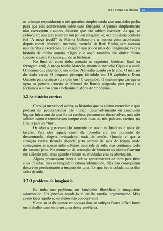 201.2.1 Platão e as fábulas
as crianças responderam a três questões simples sendo que uma delas pedia
para que elas escrevessem sobre suas ferrugens. Algumas simplesmente
não escreveram e outras disseram que não sabiam escrever. As que se
esforçaram não apresentaram um pensar imaginativo; outra história contada
foi “A moça tecelã” de Marina Colasanti e a mesma coisa aconteceu;
depois contei “Marcelo, marmelo, martelo” de Ruth Rocha, sem sucesso
nas escritas e exercícios que exigiam um pouco mais do imaginário; veio a
história de minha autoria “Giges e o anel” também não obtive muito
sucesso e assim foram seguindo as histórias.
No final do curso tinha contado as seguintes histórias: Raul da
ferrugem azul; A moça tecelã; Marcelo, marmelo martelo; Giges e o anel;
O menino que emprestou um sonho; Adivinha quanto eu te amo; O menino
do dedo verde; O pequeno príncipe (dividido em 10 capítulos); Dom
Quixote para crianças (dividido em 10 capítulos); O menino que carregava
água na peneira (poesia de Manoel de Barros adaptada para prosa) e
fechamos o curso com a belíssima história de “Pinóquio”.
3.2 As histórias escritas
Como já mencionei acima, as histórias que os alunos escreviam e que
podiam ser pequeníssimas não tinham desenvolvimento ou conclusão
lógica. Iniciavam de uma forma confusa, procuravam desenvolver, mas não
sabiam como e terminavam sempre com duas ou três palavras escritas no
final a palavra “fim”.
Os alunos gostavam tão somente de ouvir as histórias e nada de
tarefas. Para eles aquele curso de filosofia era um momento de
descontração, alegria, brincadeira, nada de tarefas. Quando vi que a
situação estava ficando daquele jeito saímos da sala de leitura onde
começamos as nossas aulas e fomos para sala de aula, mas continuou tudo
do mesmo jeito. No momento da contação de histórias os alunos ficavam
em silêncio total, mas quando vinham as atividades eles se aborreciam.
Alguns procuravam fazer e até se aproximavam de mim para tirar
suas dúvidas, mas o imaginário estava adormecido, eles não conseguiam
descrever poeticamente a imagem de uma flor que havia colada numa das
salas de aula.
3.3 O problema do imaginário
Eu tinha um problema no lanchinho filosófico: o imaginário
adormecido. Era preciso acordá-lo e dar-lhe tarefas urgentemente. Mas
como fazer aquilo se os alunos não cooperavam?
Como eu ia de quinze em quinze dias ao colégio ficava difícil fazer
um trabalho mais sério em cima desse problema.
 
