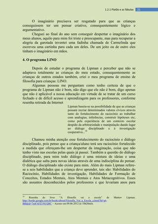 211.2.1 Platão e as fábulas
O imaginário precisava ser resgatado para que as crianças
conseguissem ter um pensar criativo, consequentemente lógico e
argumentativo.
Cheguei ao final do ano sem conseguir despertar o imaginário dos
meus alunos, aquilo para mim foi triste e preocupante, mas para recuperar a
alegria da garotada inventei uma fadinha chamada de Carmelinda que
escreveu uma cartinha para cada um deles. De um jeito ou de outro eles
tinham o imaginário em mãos.
4. O programa LINO
Depois de estudar o programa de Lipman e perceber que não se
adaptava totalmente as crianças do meu estado, consequentemente as
crianças de outros estados também, criei o meu programa de ensino de
filosofia para crianças: LINO.
Algumas pessoas me perguntam como tenho certeza de que o
programa de Lipman não é bom, não digo que ele não é bom, digo apenas
que não é aplicável a nossa educação em virtude de se tratar de um curso
fechado e de difícil acesso e aprendizagem para os professores, conforme
resenha retirada da Internet
Lipman baseia-se na possibilidade de que as crianças
possam recriar determinados valores cívicos através
tanto do fortalecimento do raciocínio ao trabalhar
com analogias, inferências, construir hipóteses etc;
como pela experiência de um contexto escolar
despido da arbitrariedade e manipulação dando lugar
ao diálogo disciplinado e à investigação
cooperativa...18
Chamou minha atenção esse fortalecimento do raciocínio e diálogo
disciplinado, pois penso que a criança/aluno terá seu raciocínio fortalecido
a medida que ofereçam-lhe um despertar da imaginação, coisa que não
tenho visto nas escolas pelas quais já passei. Também a questão do diálogo
disciplinado, para mim todo diálogo é uma mistura de ideias e uma
dialética que salta para novas ideias através de uma indisciplina do pensar.
O diálogo disciplinado não existe para mim. Além do mais Lipman refere-
se a seis habilidades que a criança deve aprender, tais são: Habilidades do
Raciocínio, Habilidades de investigação, Habilidades de Formação de
Conceitos, Estados Mentais, Atos Mentais e Atos Metacognitivos. Esses
são assuntos desconhecidos pelos professores e que levariam anos para
18
Resenha do livro “A filosofia vai a escola” de Mattew Lipman.
http://books.google.com.br/books/about/Filosofia_Vai_a_Escola_a.html?hl=pt-
BR&id=7mFAFZ1NUQ8C – Acesso em 09.06.2012 às 10h20min.
 