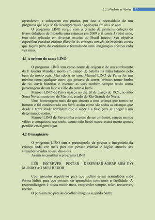 221.2.1 Platão e as fábulas
aprenderem e colocarem em prática, por isso a necessidade de um
programa que seja de fácil compreensão e aplicação em sala de aula.
O programa LINO surgiu com a criação da primeira coleção de
livros didáticos de filosofia para crianças em 2009 e já conta 3 (três) anos,
tem sido aplicado em diversas escolas do Brasil inteiro. Seu objetivo
específico consiste ensinar filosofia às crianças através de histórias curtas
que façam parte do cotidiano e formulando uma imaginação criativa cada
vez mais.
4.1 A origem do nome LINO
O programa LINO tem como nome de origem o de um combatente
da II Guerra Mundial, morto em campo de batalha na Itália lutando pelo
bem do nosso país. Mas não é só isso. Manoel LINO de Paiva foi um
menino como qualquer outro que gostava de correr, brincar, tomar banho
de rio, ouvir histórias e inventar as suas também sempre tendo como
personagens de um lado o vilão do outro o herói.
Manoel LINO de Paiva nasceu no dia 20 de março de 1921, no sítio
Serra Nova, município de Martins, estado do Rio Grande do Norte.
Uma homenagem mais do que sincera a uma criança que tornou-se
homem e foi condecorado um herói assim como são todas as crianças que
desde a tenra idade aprendem que o saber é a base para se chegar a um
determinado sonho.
Manoel LINO de Paiva tinha o sonho de ser um herói, venceu muitos
vilões e conquistou seu sonho, como todo herói nunca estará morto apenas
perdido em algum lugar.
4.2 O imaginário
O programa LINO tem a preocupação de povoar o imaginário da
criança cada vez mais para um pensar criativo e lógico através das
situações vividas no seu dia-a-dia.
Assim se constitui o programa LINO
LER – ESCREVER – PINTAR – DESENHAR SOBRE MIM E O
MUNDO AO MEU REDOR
Com assuntos repetitivos para que melhor sejam assimilados e de
forma lúdica para que possam ser aprendidos com amor e facilidade. A
reaprendizagem é nossa maior meta, reaprender sempre, reler, reescrever,
recriar.
O pensamento precisa escolher imagens segundo Sartre
 
