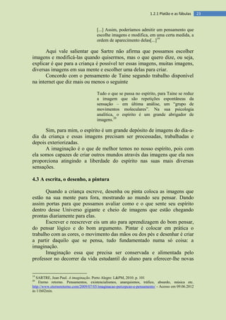 231.2.1 Platão e as fábulas
[...] Assim, poderíamos admitir um pensamento que
escolhe imagens e modifica, em uma certa medida, a
ordem de aparecimento delas[...]19
Aqui vale salientar que Sartre não afirma que possamos escolher
imagens e modificá-las quando quisermos, mas o que quero dize, ou seja,
explicar é que para a criança é possível ter essas imagens, muitas imagens,
diversas imagens em sua mente e escolher uma delas para criar.
Concordo com o pensamento de Taine segundo trabalho disponível
na internet que diz mais ou menos o seguinte
Tudo o que se passa no espírito, para Taine se reduz
a imagem que são repetições espontâneas da
sensação – em última análise, um “grupo de
movimentos moleculares”. Na sua psicologia
analítica, o espírito é um grande abrigador de
imagens.20
Sim, para mim, o espírito é um grande depósito de imagens do dia-a-
dia da criança e essas imagens precisam ser processadas, trabalhadas e
depois exteriorizadas.
A imaginação é o que de melhor temos no nosso espírito, pois com
ela somos capazes de criar outros mundos através das imagens que ela nos
proporciona atingindo a liberdade do espírito nas suas mais diversas
sensações.
4.3 A escrita, o desenho, a pintura
Quando a criança escreve, desenha ou pinta coloca as imagens que
estão na sua mente para fora, mostrando ao mundo seu pensar. Dando
assim portas para que possamos avaliar como e o que sente seu espírito
dentro desse Universo gigante e cheio de imagens que estão chegando
prontas diariamente para elas.
Escrever e reescrever eis um ato para aprendizagem do bom pensar,
do pensar lógico e do bom argumento. Pintar é colocar em prática o
trabalho com as cores, o movimento das mãos ou dos pés e desenhar é criar
a partir daquilo que se pensa, tudo fundamentado numa só coisa: a
imaginação.
Imaginação essa que precisa ser conservada e alimentada pelo
professor no decorrer da vida estudantil do aluno para oferecer-lhe novas
19
SARTRE, Jean Paul. A imaginação. Porto Alegre: L&PM, 2010. p. 101
20
Eterno retorno. Pensamentos, existencialismos, anarquismos, tráfico, absurdo, música etc.
http://www.eternoretorno.com/2009/07/05/imaginacao-percepcao-e-pensamento/ - Acesso em 09.06.2012
às 11h02min.
 