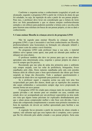 251.2.1 Platão e as fábulas
Conforme o esquema acima o conhecimento (cognição) só pode ser
alcançado, segundo o programa LINO a partir da vivência do aluno do que
foi estudado, ou seja, da repetição da aula a partir do seu pensar próprio.
Para isso, o professor deve levar em consideração que a leitura do texto
deve ser feita pausadamente e que os alunos estejam confortavelmente
sentados e em silêncio para poderem assimilar a leitura com o seu dia-a-dia
para fazerem uma releitura em busca de um pensar próprio, aí sim se dará o
conhecimento.
5. Como ensinar filosofia às crianças através do programa LINO
Não há segredo para ensinar filosofia às crianças através do
programa LINO, o que é necessário é um bom conhecimento em filosofia,
preferencialmente uma licenciatura ou formação em educação infantil e
muito amor a arte de contar e ouvir histórias.
No programa LINO cada professor traça a sua aula, o material
didático serve apenas como apoio, mas pode ser alterado para melhor se
adequar aos seus alunos.
O professor também não deve ter pressa para que os seus alunos
aprendam uma determinada coisa, respeitar o pensar próprio do aluno e
ouvi-lo sempre que for preciso.
Recomendo que nas salas de aulas dos primeiros anos o ambiente
seja sempre arejado, com luz solar de preferência, brinquedos, livros
espalhados pelo chão, flores naturais espalhadas pela sala com paredes
brancas além de silêncio para o bom aproveitamento das ideias que forem
surgindo ao longo das discussões. Todo e qualquer questionamento e
expressão do aluno deve ser registrado para posterior estudo.
Se o professor seguir o esquema acima sua aula terá uma boa
reciprocidade por parte dos alunos, desde que as repetições dos assuntos
não sejam enfadonhos e acrescentem sempre algo novo propiciando da
mesma forma um novo pensar.
O programa LINO foi criado para crianças tanto de escolas públicas
quanto privadas e até mesmo para ser estudado em casa, contudo este
estudo deve ser acompanhado por um professor especialista na área tendo
em vista que alguns temas precisam ser explicados detalhadamente para
que o aluno possa compreender melhor e não ficar com dúvidas. Caso o
aluno não compreenda completamente o assunto num primeiro momento na
hora da repetição ele deverá ser melhor apresentado para facilitar a sua
compreensão.
A cognição faz-se presente a partir da reescrita do aluno criando a
ruptura, vale salientar aqui que essa ruptura não é completa, com o pensar
que lhe foi oferecido pelo adulto criando o seu pensar próprio. Seria uma
 