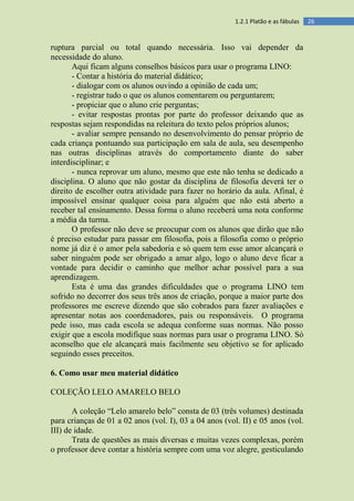 261.2.1 Platão e as fábulas
ruptura parcial ou total quando necessária. Isso vai depender da
necessidade do aluno.
Aqui ficam alguns conselhos básicos para usar o programa LINO:
- Contar a história do material didático;
- dialogar com os alunos ouvindo a opinião de cada um;
- registrar tudo o que os alunos comentarem ou perguntarem;
- propiciar que o aluno crie perguntas;
- evitar respostas prontas por parte do professor deixando que as
respostas sejam respondidas na releitura do texto pelos próprios alunos;
- avaliar sempre pensando no desenvolvimento do pensar próprio de
cada criança pontuando sua participação em sala de aula, seu desempenho
nas outras disciplinas através do comportamento diante do saber
interdisciplinar; e
- nunca reprovar um aluno, mesmo que este não tenha se dedicado a
disciplina. O aluno que não gostar da disciplina de filosofia deverá ter o
direito de escolher outra atividade para fazer no horário da aula. Afinal, é
impossível ensinar qualquer coisa para alguém que não está aberto a
receber tal ensinamento. Dessa forma o aluno receberá uma nota conforme
a média da turma.
O professor não deve se preocupar com os alunos que dirão que não
é preciso estudar para passar em filosofia, pois a filosofia como o próprio
nome já diz é o amor pela sabedoria e só quem tem esse amor alcançará o
saber ninguém pode ser obrigado a amar algo, logo o aluno deve ficar a
vontade para decidir o caminho que melhor achar possível para a sua
aprendizagem.
Esta é uma das grandes dificuldades que o programa LINO tem
sofrido no decorrer dos seus três anos de criação, porque a maior parte dos
professores me escreve dizendo que são cobrados para fazer avaliações e
apresentar notas aos coordenadores, pais ou responsáveis. O programa
pede isso, mas cada escola se adequa conforme suas normas. Não posso
exigir que a escola modifique suas normas para usar o programa LINO. Só
aconselho que ele alcançará mais facilmente seu objetivo se for aplicado
seguindo esses preceitos.
6. Como usar meu material didático
COLEÇÃO LELO AMARELO BELO
A coleção “Lelo amarelo belo” consta de 03 (três volumes) destinada
para crianças de 01 a 02 anos (vol. I), 03 a 04 anos (vol. II) e 05 anos (vol.
III) de idade.
Trata de questões as mais diversas e muitas vezes complexas, porém
o professor deve contar a história sempre com uma voz alegre, gesticulando
 