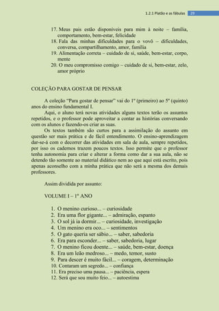 291.2.1 Platão e as fábulas
17. Meus pais estão disponíveis para mim à noite – família,
comportamento, bem-estar, felicidade
18. Fala das minhas dificuldades para o vovô – dificuldades,
conversa, compartilhamento, amor, família
19. Alimentação correta – cuidado de si, saúde, bem-estar, corpo,
mente
20. O meu compromisso comigo – cuidado de si, bem-estar, zelo,
amor próprio
COLEÇÃO PARA GOSTAR DE PENSAR
A coleção “Para gostar de pensar” vai do 1º (primeiro) ao 5º (quinto)
anos do ensino fundamental I.
Aqui, o aluno terá novas atividades alguns textos terão os assuntos
repetidos, e o professor pode aproveitar a contar as histórias conversando
com os alunos e fazendo-os criar as suas.
Os textos também são curtos para a assimilação do assunto em
questão ser mais prática e de fácil entendimento. O ensino-aprendizagem
dar-se-á com o decorrer das atividades em sala de aula, sempre repetidos,
por isso os cadernos trazem poucos textos. Isso permite que o professor
tenha autonomia para criar e alterar a forma como dar a sua aula, não se
detendo tão somente ao material didático nem ao que aqui está escrito, pois
apenas aconselho com a minha prática que não será a mesma dos demais
professores.
Assim dividida por assunto:
VOLUME I – 1º ANO
1. O menino curioso... – curiosidade
2. Era uma flor gigante... – admiração, espanto
3. O sol já ia dormir... – curiosidade, investigação
4. Um menino era oco... – sentimentos
5. O gato queria ser sábio... – saber, sabedoria
6. Era para esconder... – saber, sabedoria, lugar
7. O menino ficou doente... – saúde, bem-estar, doença
8. Era um leão medroso... – medo, temor, susto
9. Para descer é muito fácil... – coragem, determinação
10. Contaram um segredo... – confiança
11. Era preciso uma pausa... – paciência, espera
12. Será que sou muito feio... – autoestima
 