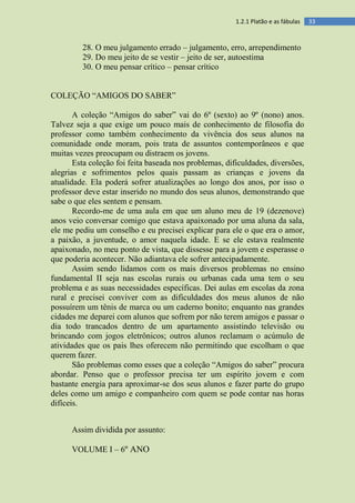 331.2.1 Platão e as fábulas
28. O meu julgamento errado – julgamento, erro, arrependimento
29. Do meu jeito de se vestir – jeito de ser, autoestima
30. O meu pensar crítico – pensar crítico
COLEÇÃO “AMIGOS DO SABER”
A coleção “Amigos do saber” vai do 6º (sexto) ao 9º (nono) anos.
Talvez seja a que exige um pouco mais de conhecimento de filosofia do
professor como também conhecimento da vivência dos seus alunos na
comunidade onde moram, pois trata de assuntos contemporâneos e que
muitas vezes preocupam ou distraem os jovens.
Esta coleção foi feita baseada nos problemas, dificuldades, diversões,
alegrias e sofrimentos pelos quais passam as crianças e jovens da
atualidade. Ela poderá sofrer atualizações ao longo dos anos, por isso o
professor deve estar inserido no mundo dos seus alunos, demonstrando que
sabe o que eles sentem e pensam.
Recordo-me de uma aula em que um aluno meu de 19 (dezenove)
anos veio conversar comigo que estava apaixonado por uma aluna da sala,
ele me pediu um conselho e eu precisei explicar para ele o que era o amor,
a paixão, a juventude, o amor naquela idade. E se ele estava realmente
apaixonado, no meu ponto de vista, que dissesse para a jovem e esperasse o
que poderia acontecer. Não adiantava ele sofrer antecipadamente.
Assim sendo lidamos com os mais diversos problemas no ensino
fundamental II seja nas escolas rurais ou urbanas cada uma tem o seu
problema e as suas necessidades específicas. Dei aulas em escolas da zona
rural e precisei conviver com as dificuldades dos meus alunos de não
possuírem um tênis de marca ou um caderno bonito; enquanto nas grandes
cidades me deparei com alunos que sofrem por não terem amigos e passar o
dia todo trancados dentro de um apartamento assistindo televisão ou
brincando com jogos eletrônicos; outros alunos reclamam o acúmulo de
atividades que os pais lhes oferecem não permitindo que escolham o que
querem fazer.
São problemas como esses que a coleção “Amigos do saber” procura
abordar. Penso que o professor precisa ter um espírito jovem e com
bastante energia para aproximar-se dos seus alunos e fazer parte do grupo
deles como um amigo e companheiro com quem se pode contar nas horas
difíceis.
Assim dividida por assunto:
VOLUME I – 6º ANO
 
