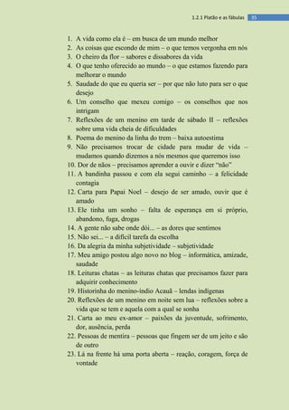 351.2.1 Platão e as fábulas
1. A vida como ela é – em busca de um mundo melhor
2. As coisas que escondo de mim – o que temos vergonha em nós
3. O cheiro da flor – sabores e dissabores da vida
4. O que tenho oferecido ao mundo – o que estamos fazendo para
melhorar o mundo
5. Saudade do que eu queria ser – por que não luto para ser o que
desejo
6. Um conselho que mexeu comigo – os conselhos que nos
intrigam
7. Reflexões de um menino em tarde de sábado II – reflexões
sobre uma vida cheia de dificuldades
8. Poema do menino da linha do trem – baixa autoestima
9. Não precisamos trocar de cidade para mudar de vida –
mudamos quando dizemos a nós mesmos que queremos isso
10. Dor de nãos – precisamos aprender a ouvir e dizer “não”
11. A bandinha passou e com ela segui caminho – a felicidade
contagia
12. Carta para Papai Noel – desejo de ser amado, ouvir que é
amado
13. Ele tinha um sonho – falta de esperança em si próprio,
abandono, fuga, drogas
14. A gente não sabe onde dói... – as dores que sentimos
15. Não sei... – a difícil tarefa da escolha
16. Da alegria da minha subjetividade – subjetividade
17. Meu amigo postou algo novo no blog – informática, amizade,
saudade
18. Leituras chatas – as leituras chatas que precisamos fazer para
adquirir conhecimento
19. Historinha do menino-índio Acauã – lendas indígenas
20. Reflexões de um menino em noite sem lua – reflexões sobre a
vida que se tem e aquela com a qual se sonha
21. Carta ao meu ex-amor – paixões da juventude, sofrimento,
dor, ausência, perda
22. Pessoas de mentira – pessoas que fingem ser de um jeito e são
de outro
23. Lá na frente há uma porta aberta – reação, coragem, força de
vontade
 