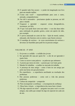 361.2.1 Platão e as fábulas
24. E quando tudo fica escuro – o poder da imaginação nos leva
para um mundo melhor
25. Como está você? – responsabilidade para com o outro,
amizade, companheirismo
26. Ser útil é necessário – precisamos ajudar as pessoas, ser útil
para o mundo
27. Esquecer e aprender – esquecer coisas desagradáveis,
recomeçar, ser feliz
28. O que você pode fazer com suas mãos – o uso das duas mãos
para realização de grandes gestos, como um aperto de mão,
por exemplo
29. A prova amassada no cesto do lixo – lição de moral, caráter,
educação, não fazemos com os outros o que fazem conosco
30. O mendigo de sorrisos – às vezes necessitamos de sorrisos e
devemos ser humildes para pedi-los às pessoas amigas
VOLUME III – 8º ANO
1. Os jovens e a solidão – a solidão dos jovens
2. Ser ignorado dói seja por quem for – a dor de ser ignorado é
muito forte
3. Como se escreve uma palavra – as palavras que adotamos
4. A poesia que mora em mim – a poesia que você mais gosta
5. Mamãe foi trabalhar – a mulher no mercado de trabalho
6. A presença do meu amigo – como é bom ter um amigo por
perto nas horas em que precisamos
7. Da experiência – a experiência auxiliando na resolução dos
problemas
8. Das pessoas poderosas – como será a vida das pessoas
poderosas
9. Cultura da compaixão – compaixão
10. Para reconquistar a confiança – a reconquista da confiança
11. Meus bens virtuais – a importância dos meus bens virtuais
12. Há algo especial em mim? – pergunte isso para você e os seus
amigos, mas saiba que sempre há algo de especial em cada um
de nós
 