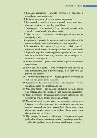 371.2.1 Platão e as fábulas
13. Explosão emocional – quando perdemos a paciência e
explodimos emocionalmente
14. Eu tenho esperança – é preciso manter a esperança
15. Lágrimas de crocodilo – é uma expressão usada para quem
chora de mentira e derrama lágrimas falsas
16. Sorria quando tiver vontade – é preciso sorrir quando temos
vontade, mas saber o local e a hora exata
17. Seja otimista – o otimismo é necessário para alcançarmos os
nossos objetivos
18. A primeira impressão é a que fica – cuidado quando você for
conhecer alguém, pois a primeira impressão é a que fica
19. Os mentirosos da Internet – é preciso ter cuidado para não
encontrar mentirosos na Internet que acabam nos prejudicando
20. Impressão negativa e ações egoístas – precisamos ter cautela
com as nossas impressões e ações diante das pessoas para não
machucarmos ninguém
21. Minha boadrasta – quando uma madrasta pode ser chamada
de boadrasta
22. Levei um fora e agora? – todo jovem pode levar um fora de
uma namoradinha, mas a dor passa logo. É só ficar perto das
pessoas que amamos
23. Como controlar meus gastos – poupar, aprender a economizar
dinheiro e só gastar com o necessário
24. Preciso parar de ferir a mim mesmo – não podemos viver nos
ferindo, julgando-nos, machucando-nos.
25. Meu mau hábito – não podemos alimentar os maus hábitos
eles podem acabar nos viciando a ficar fazendo coisas erradas.
26. Jogos eletrônicos – ter cuidado com os jogos eletrônicos e não
esquecer de brincar com os amigos de verdade
27. Ninguém é gordo porque quer – a obesidade é uma doença.
Ninguém é gordo porque quer, às vezes temos compulsão por
comida, ansiedade ou outras coisas. Mas não devemos sorrir
das pessoas gordas, assim como também não devemos sorrir
das pessoas magras demais.
28. Quero roupas de marcas – vista-se como pode, como seus pais
podem lhe oferecer e não como deseja. Aprenda que estar bem
vestido não significa roupas de marca, mas limpo e cheiroso.
 