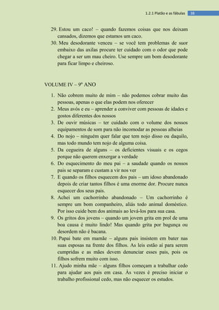 381.2.1 Platão e as fábulas
29. Estou um caco! – quando fazemos coisas que nos deixam
cansados, dizemos que estamos um caco.
30. Meu desodorante venceu – se você tem problemas de suor
embaixo das axilas procure ter cuidado com o odor que pode
chegar a ser um mau cheiro. Use sempre um bom desodorante
para ficar limpo e cheiroso.
VOLUME IV – 9º ANO
1. Não cobrem muito de mim – não podemos cobrar muito das
pessoas, apenas o que elas podem nos oferecer
2. Meus avós e eu – aprender a conviver com pessoas de idades e
gostos diferentes dos nossos
3. De ouvir músicas – ter cuidado com o volume dos nossos
equipamentos de som para não incomodar as pessoas alheias
4. Do nojo – ninguém quer falar que tem nojo disso ou daquilo,
mas todo mundo tem nojo de alguma coisa.
5. Da cegueira de alguns – os deficientes visuais e os cegos
porque não querem enxergar a verdade
6. Do esquecimento do meu pai – a saudade quando os nossos
pais se separam e custam a vir nos ver
7. E quando os filhos esquecem dos pais – um idoso abandonado
depois de criar tantos filhos é uma enorme dor. Procure nunca
esquecer dos seus pais.
8. Achei um cachorrinho abandonado – Um cachorrinho é
sempre um bom companheiro, aliás todo animal doméstico.
Por isso cuide bem dos animais ao levá-los para sua casa.
9. Os gritos dos jovens – quando um jovem grita em prol de uma
boa causa é muito lindo! Mas quando grita por bagunça ou
desordem não é bacana.
10. Papai bate em mamãe – alguns pais insistem em bater nas
suas esposas na frente dos filhos. As leis estão aí para serem
cumpridas e as mães devem denunciar esses pais, pois os
filhos sofrem muito com isso.
11. Ajudo minha mãe – alguns filhos começam a trabalhar cedo
para ajudar aos pais em casa. Às vezes é preciso iniciar o
trabalho profissional cedo, mas não esquecer os estudos.
 