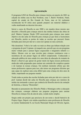 Apresentação
O programa LINO de filosofia para crianças iniciou em janeiro de 2001 na
calçada da minha casa na Rua Nordeste, casa 7, Bairro Nordeste, Natal,
capital do estado do Rio Grande do Norte, mas só foi realmente
reconhecido há 03 (três) anos quando preparei seu material didático e
venho atualizando no decorrer dos anos.
Iniciei o curso de filosofia no ano 2000 e em meados desse mesmo ano
descobri a filosofia para crianças através das minhas leituras das obras do
prof. Mattew Lipman. Desde 1999 escrevendo para crianças meu maior
objetivo era dar aulas de filosofia para crianças já que fazia a licenciatura
em filosofia, porém as portas de todas as escolas que procurei foram
fechadas para mim por não ter o curso de Lipman no meu currículo.
Não desanimei. Voltei a ler cada vez mais as obras que tinham relação com
o programa do prof. Lipman e já naquele ano, percebi que era um programa
muito voltado para o pensar lógico esquecendo o imaginário infantil e o
lúdico. Mesmo com as suas novelas para crianças continuava com a
insistência de um pensar lógico de difícil compreensão. Conhecendo a
educação pública do meu estado tive uma ideia da educação do restante do
Brasil e observei que apesar de gostar muito da lógica nossos professores
ainda não estão preparados para ensinar um conteúdo tão complexo quanto
o de Lipman às nossas crianças. Em nenhum momento afirmo que não
temos professores capazes para isso, não temos um programa eficiente que
seja capaz de explicar uma coisa difícil para uma criança de dois anos de
idade, respeitando seu pequeno mundo.
Tendo todas as portas das escolas fechadas para mim por não ter o curso do
prof. Lipman decidi dar aulas de filosofia para crianças aos meninos da
minha rua ensinando o pouco que conhecia da filosofia através da contação
de histórias, a famosa “Historinha”.
Baseada no pensamento dos filósofos Platão e Montaigne sobre a educação
das crianças, consegui elaborar um pequeno programa para ensinar
filosofia às crianças fora da sala de aula, e ainda muito simples.
Surgiu então um projeto que precisava de um nome e decidi batizá-lo de
Projeto Giges. Depois veio minha experiência como professora de filosofia
no ensino fundamental II, na Escola Municipal Sérgio de Oliveira Aguiar,
 