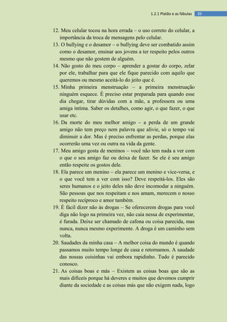 391.2.1 Platão e as fábulas
12. Meu celular tocou na hora errada – o uso correto do celular, a
importância da troca de mensagens pelo celular.
13. O bullying e o desamor – o bullying deve ser combatido assim
como o desamor, ensinar aos jovens a ter respeito pelos outros
mesmo que não gostem de alguém.
14. Não gosto do meu corpo – aprender a gostar do corpo, zelar
por ele, trabalhar para que ele fique parecido com aquilo que
queremos ou mesmo aceitá-lo do jeito que é.
15. Minha primeira menstruação – a primeira menstruação
ninguém esquece. É preciso estar preparada para quando esse
dia chegar, tirar dúvidas com a mãe, a professora ou uma
amiga íntima. Saber os detalhes, como agir, o que fazer, o que
usar etc.
16. Da morte do meu melhor amigo – a perda de um grande
amigo não tem preço nem palavra que alivie, só o tempo vai
diminuir a dor. Mas é preciso enfrentar as perdas, porque elas
ocorrerão uma vez ou outra na vida da gente.
17. Meu amigo gosta de meninos – você não tem nada a ver com
o que o seu amigo faz ou deixa de fazer. Se ele é seu amigo
então respeite os gostos dele.
18. Ela parece um menino – ela parece um menino e vice-versa, e
o que você tem a ver com isso? Deve respeitá-los. Eles são
seres humanos e o jeito deles não deve incomodar a ninguém.
São pessoas que nos respeitam e nos amam, merecem o nosso
respeito recíproco e amor também.
19. É fácil dizer não às drogas – Se oferecerem drogas para você
diga não logo na primeira vez, não caia nessa de experimentar,
é furada. Deixe ser chamado de cafona ou coisa parecida, mas
nunca, nunca mesmo experimente. A droga é um caminho sem
volta.
20. Saudades da minha casa – A melhor coisa do mundo é quando
passamos muito tempo longe de casa e retornamos. A saudade
das nossas coisinhas vai embora rapidinho. Tudo é parecido
conosco.
21. As coisas boas e más – Existem as coisas boas que são as
mais difíceis porque há deveres e muitos que devemos cumprir
diante da sociedade e as coisas más que não exigem nada, logo
 