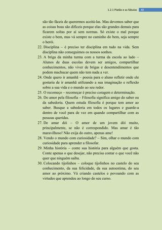 401.2.1 Platão e as fábulas
são tão fáceis de querermos aceitá-las. Mas devemos saber que
as coisas boas são difíceis porque elas são grandes demais para
ficarem soltas por aí sem normas. Só existe o mal porque
existe o bem, mas vá sempre no caminho do bem, seja sempre
o herói.
22. Disciplina – é preciso ter disciplina em tudo na vida. Sem
disciplina não conseguimos os nossos sonhos.
23. A briga da minha turma com a turma da escola ao lado –
Alunos de duas escolas devem ser amigos, compartilhar
conhecimentos, não viver de brigas e desentendimentos que
podem machucar quem não tem nada a ver.
24. Onde quero ir amanhã – poesia para o aluno refletir onde ele
gostaria de ir amanhã utilizando a sua imaginação e reflexão
sobre a sua vida e o mundo ao seu redor.
25. O recomeço – recomeçar é preciso coragem e determinação.
26. Do amor pela filosofia – Filosofia significa amigo do saber ou
da sabedoria. Quem estuda filosofia é porque tem amor ao
saber. Busque a sabedoria em todos os lugares e guarde-a
dentro de você para de vez em quando compartilhar com as
pessoas queridas.
27. De amar dói – O amor de um jovem dói muito,
principalmente, se não é correspondido. Mas amar é tão
maravilhoso! Não exija do outro, apenas ame!
28. Vendo o mundo com curiosidade? – Sim, olhar o mundo com
curiosidade para aprender a filosofar.
29. Minha história – conte sua história para alguém que gosta.
Conte apenas o que desejar, não precisa contar o que você não
quer que ninguém saiba.
30. Colocando tijolinhos – coloque tijolinhos no castelo do seu
conhecimento, da sua felicidade, da sua autoestima, do seu
amor ao próximo. Vá criando castelos e povoando com as
virtudes que aprendeu ao longo do seu curso.
 