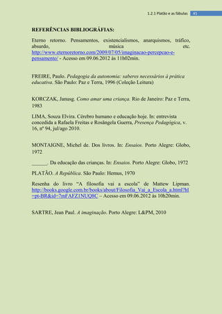 411.2.1 Platão e as fábulas
REFERÊNCIAS BIBLIOGRÁFIAS:
Eterno retorno. Pensamentos, existencialismos, anarquismos, tráfico,
absurdo, música etc.
http://www.eternoretorno.com/2009/07/05/imaginacao-percepcao-e-
pensamento/ - Acesso em 09.06.2012 às 11h02min.
FREIRE, Paulo. Pedagogia da autonomia: saberes necessários à prática
educativa. São Paulo: Paz e Terra, 1996 (Coleção Leitura)
KORCZAK, Janusg. Como amar uma criança. Rio de Janeiro: Paz e Terra,
1983
LIMA, Souza Elvira. Cérebro humano e educação hoje. In: entrevista
concedida a Rafaela Freitas e Rosângela Guerra, Presença Pedagógica, v.
16, nº 94, jul/ago 2010.
MONTAIGNE, Michel de. Dos livros. In: Ensaios. Porto Alegre: Globo,
1972
______. Da educação das crianças. In: Ensaios. Porto Alegre: Globo, 1972
PLATÃO. A República. São Paulo: Hemus, 1970
Resenha do livro “A filosofia vai a escola” de Mattew Lipman.
http://books.google.com.br/books/about/Filosofia_Vai_a_Escola_a.html?hl
=pt-BR&id=7mFAFZ1NUQ8C – Acesso em 09.06.2012 às 10h20min.
SARTRE, Jean Paul. A imaginação. Porto Alegre: L&PM, 2010
 