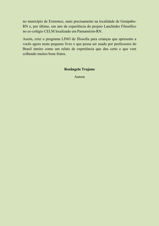 no município de Extremoz, mais precisamente na localidade de Genipabu-
RN e, por último, um ano de experiência do projeto Lanchinho Filosófico
no ex-colégio CELM localizado em Parnamirim-RN.
Assim, criei o programa LINO de filosofia para crianças que apresento a
vocês agora neste pequeno livro e que possa ser usado por professores do
Brasil inteiro como um relato de experiência que deu certo e que vem
colhendo muitos bons frutos.
Rosângela Trajano
Autora
 