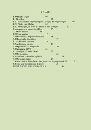 SUMÁRIO
1. O Projeto Giges 06
1.1 Desafios 07
1.2. Dois filósofos: inspiração para a criação do Projeto Giges 08
1.2.1 Platão e as fábulas 09
1.2.2 Montaigne, os livros e a filosofia para crianças 12
2. A experiência na escola pública 15
2.1 O que ensinar 16
2.2 Como avaliar 17
2.3 Descobrindo pequenos filósofos 18
3. O Lanchinho Filosófico 19
3.1 As histórias contadas 19
3.2 As histórias escritas 20
3.3 O problema do imaginário 20
4. O programa LINO 21
4.1 A origem do nome LINO 22
4.2 O imaginário 22
4.3 A escrita, o desenho, a pintura 23
4.4 O pensar próprio 24
5. Como ensinar filosofia às crianças através do programa LINO 25
6. Como usar meu material didático 26
REFERÊNCIAS BIBLIOGRÁFICAS 41
 