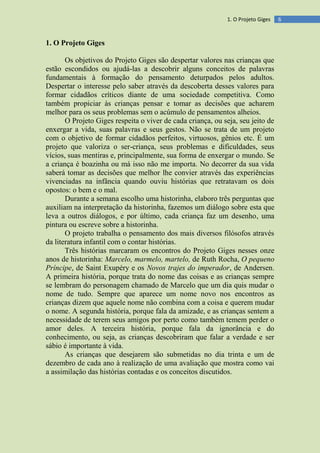 61. O Projeto Giges
1. O Projeto Giges
Os objetivos do Projeto Giges são despertar valores nas crianças que
estão escondidos ou ajudá-las a descobrir alguns conceitos de palavras
fundamentais à formação do pensamento deturpados pelos adultos.
Despertar o interesse pelo saber através da descoberta desses valores para
formar cidadãos críticos diante de uma sociedade competitiva. Como
também propiciar às crianças pensar e tomar as decisões que acharem
melhor para os seus problemas sem o acúmulo de pensamentos alheios.
O Projeto Giges respeita o viver de cada criança, ou seja, seu jeito de
enxergar a vida, suas palavras e seus gestos. Não se trata de um projeto
com o objetivo de formar cidadãos perfeitos, virtuosos, gênios etc. É um
projeto que valoriza o ser-criança, seus problemas e dificuldades, seus
vícios, suas mentiras e, principalmente, sua forma de enxergar o mundo. Se
a criança é boazinha ou má isso não me importa. No decorrer da sua vida
saberá tomar as decisões que melhor lhe convier através das experiências
vivenciadas na infância quando ouviu histórias que retratavam os dois
opostos: o bem e o mal.
Durante a semana escolho uma historinha, elaboro três perguntas que
auxiliam na interpretação da historinha, fazemos um diálogo sobre esta que
leva a outros diálogos, e por último, cada criança faz um desenho, uma
pintura ou escreve sobre a historinha.
O projeto trabalha o pensamento dos mais diversos filósofos através
da literatura infantil com o contar histórias.
Três histórias marcaram os encontros do Projeto Giges nesses onze
anos de historinha: Marcelo, marmelo, martelo, de Ruth Rocha, O pequeno
Príncipe, de Saint Exupéry e os Novos trajes do imperador, de Andersen.
A primeira história, porque trata do nome das coisas e as crianças sempre
se lembram do personagem chamado de Marcelo que um dia quis mudar o
nome de tudo. Sempre que aparece um nome novo nos encontros as
crianças dizem que aquele nome não combina com a coisa e querem mudar
o nome. A segunda história, porque fala da amizade, e as crianças sentem a
necessidade de terem seus amigos por perto como também temem perder o
amor deles. A terceira história, porque fala da ignorância e do
conhecimento, ou seja, as crianças descobriram que falar a verdade e ser
sábio é importante à vida.
As crianças que desejarem são submetidas no dia trinta e um de
dezembro de cada ano à realização de uma avaliação que mostra como vai
a assimilação das histórias contadas e os conceitos discutidos.
 