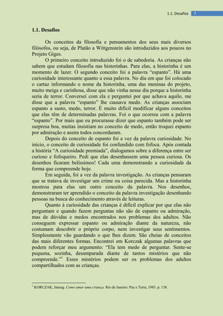 71.1. Desafios
1.1. Desafios
Os conceitos da filosofia e pensamentos dos seus mais diversos
filósofos, ou seja, de Platão a Wittgenstein são introduzidos aos poucos no
Projeto Giges.
O primeiro conceito introduzido foi o de sabedoria. As crianças não
sabem que estudam filosofia nas historinhas. Para elas, a historinha é um
momento de lazer. O segundo conceito foi a palavra “espanto”. Há uma
curiosidade interessante quanto a essa palavra. No dia em que foi colocado
o cartaz informando o nome da historinha, uma das meninas do projeto,
muito meiga e carinhosa, disse que não vinha nesse dia porque a historinha
seria de terror. Conversei com ela e perguntei por que achava aquilo, me
disse que a palavra “espanto” lhe causava medo. As crianças associam
espanto a susto, medo, terror. É muito difícil modificar alguns conceitos
que elas têm de determinadas palavras. Foi o que ocorreu com a palavra
“espanto”. Por mais que eu procurasse dizer que espanto também pode ser
surpresa boa, muitas insistiam no conceito de medo, então troquei espanto
por admiração e assim todos concordaram.
Depois do conceito de espanto foi a vez da palavra curiosidade. No
início, o conceito de curiosidade foi confundido com fofoca. Após contada
a história “A curiosidade premiada”, dialogamos sobre a diferença entre ser
curioso e fofoqueiro. Pedi que elas desenhassem uma pessoa curiosa. Os
desenhos ficaram belíssimos! Cada uma demonstrando a curiosidade da
forma que compreende hoje.
Em seguida, foi a vez da palavra investigação. As crianças pensaram
que se tratava de investigar um crime ou coisa parecida. Mas a historinha
mostrou para elas um outro conceito da palavra. Nos desenhos,
demonstraram ter aprendido o conceito da palavra investigação desenhando
pessoas na busca do conhecimento através de leituras.
Quanto à curiosidade das crianças é difícil explicar por que elas não
perguntam e quando fazem perguntas não são de espanto ou admiração,
mas de dúvidas e medos encontrados nos problemas dos adultos. Não
conseguem expressar espanto ou admiração diante da natureza, não
costumam descobrir o próprio corpo, nem investigar seus sentimentos.
Simplesmente vão guardando o que lhes dizem. São cheias de conceitos
das mais diferentes formas. Encontrei em Korczak algumas palavras que
podem reforçar meu argumento: “Ela tem medo de perguntar. Sente-se
pequena, sozinha, desamparada diante de tantos mistérios que não
compreende.”1
Esses mistérios podem ser os problemas dos adultos
compartilhados com as crianças.
1
KORCZAK, Janusg. Como amar uma criança. Rio de Janeiro: Paz e Terra, 1983. p. 138.
 