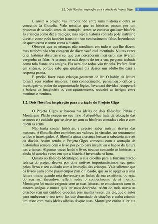 81.2. Dois filósofos: inspiração para a criação do Projeto Giges
E assim o projeto vai introduzindo entre uma história e outra os
conceitos da filosofia. Vale ressaltar que as histórias passam por um
processo de seleção antes da contação. Antes se contava qualquer história
às crianças como diz a tradição, mas hoje a história contada pode instruir e
divertir como pode também transmitir um conhecimento falso, dependendo
de quem conta e como conta a história.
Observei que as crianças não acreditam em tudo o que lhe dizem,
mas também não têm coragem de dizer: você está mentindo. Muitas vezes
criei histórias absurdas e sei que elas perceberam meu erro, mas tiveram
vergonha de falar. A criança se cala depois de ter a sua pergunta tachada
como tola diante dos amigos. Ela acha que todos vão rir dela. Prefere ficar
em silêncio, porque sabe que qualquer dia desses um adulto lhe dará a
resposta pronta.
É preciso fazer essas crianças gostarem de ler. O hábito da leitura
tornará seus sonhos maiores. Trará conhecimento, pensamento crítico e
investigativo, poder de argumentação lógico, levantará dúvidas, recuperará
a beleza do imaginário e, consequentemente, reduzirá as intrigas entre
meninos e meninas.
1.2. Dois filósofos: inspiração para a criação do Projeto Giges
O Projeto Giges se baseou nas ideias de dois filósofos: Platão e
Montaigne. Platão porque no seu livro A República trata da educação das
crianças e o cuidado que se deve ter com as histórias contadas a elas e com
quem as conta.
Não basta contar histórias, é preciso saber instruir através das
mesmas. A filosofia abre caminhos aos valores, às virtudes, ao pensamento
crítico e investigador. A filosofia ajuda a criança buscar a sabedoria através
da dúvida. Assim sendo, o Projeto Giges começou com a contação de
historinhas sempre com o livro por perto para incentivar o hábito da leitura
nas crianças. Algumas vezes lendo o livro, noutras contando as histórias, e
ainda há aquelas vezes em que a história é inventada na hora.
Quanto ao filósofo Montaigne, a sua escolha para a fundamentação
teórica do projeto deu-se por dois motivos importantíssimos: seu gosto
pelos livros e seu cuidado com a instrução das crianças. Vale salientar que
os livros eram como passatempos para o filósofo, que só se apegava a uma
leitura inteira quando esta desvendava as linhas da sua existência, ou seja,
do seu ser, fazendo-o refletir sobre o conhecimento de si mesmo.
Montaigne foi muito exigente com as suas leituras, se entusiasmou com os
autores antigos e nunca quis ter nada decorado. Além do mais usava as
citações com um cuidado especial, pois muitas vezes, diz ele, que o autor
para embelezar o seu texto faz uso demasiado de citações e acaba criando
um texto com mais ideias alheias do que suas. Montaigne ensina a ler e a
 