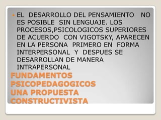 FUNDAMENTOS  PSICOPEDAGOGICOSUNA PROPUESTA CONSTRUCTIVISTAEL  DESARROLLO DEL PENSAMIENTO   NO ES POSIBLE  SIN LENGUAJE. LOS PROCESOS,PSICOLOGICOS SUPERIORES  DE ACUERDO  CON VIGOTSKY, APARECEN  EN LA PERSONA  PRIMERO EN  FORMA INTERPERSONAL  Y  DESPUES SE DESARROLLAN DE MANERA  INTRAPERSONAL