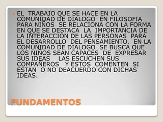 FUNDAMENTOSEL  TRABAJO QUE SE HACE EN LA COMUNIDAD DE DIALOGO  EN FILOSOFIA PARA NIÑOS  SE RELACIONA CON LA FORMA EN QUE SE DESTACA  LA  IMPORTANCIA DE  LA INTERACCION DE LAS PERSONAS  PARA EL DESARROLLO  DEL PENSAMIENTO.  EN LA COMUNIDAD DE DIALOGO  SE BUSCA QUE LOS NIÑOS SEAN CAPACES  DE  EXPRESAR  SUS IDEAS    LAS ESCUCHEN SUS COMPAÑEROS   Y ESTOS  COMENTEN  SI ESTAN  O NO DEACUERDO CON DICHAS IDEAS. 