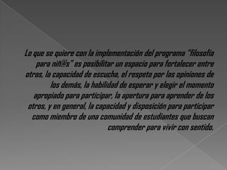 Lo que se quiere con la implementación del programa “filosofía
    para niñ@s” es posibilitar un espacio para fortalecer entre
otras, la capacidad de escucha, el respeto por las opiniones de
         los demás, la habilidad de esperar y elegir el momento
   apropiado para participar, la apertura para aprender de los
 otros, y en general, la capacidad y disposición para participar
  como miembro de una comunidad de estudiantes que buscan
                             comprender para vivir con sentido.
 