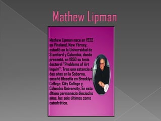 Mathew Lipman nace en 1923
en Vineland, New Yérsey,
estudió en la Universidad de
Stamford y Columbia, donde
presentó, en 1950 su tesis
doctoral "Problems of Art
Inquiri". Tras una estancia de
dos años en la Soborna,
enseñó filosofía en Brooklyn
College, City College y
Columbia University. En esta
última permaneció dieciocho
años, los seis últimos como
catedrático.
 