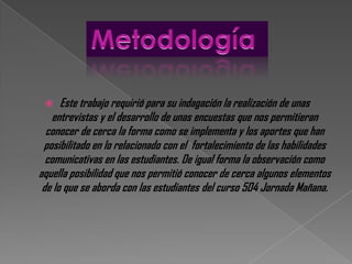     Este trabajo requirió para su indagación la realización de unas
   entrevistas y el desarrollo de unas encuestas que nos permitieran
  conocer de cerca la forma como se implementa y los aportes que han
 posibilitado en lo relacionado con el fortalecimiento de las habilidades
  comunicativas en las estudiantes. De igual forma la observación como
aquella posibilidad que nos permitió conocer de cerca algunos elementos
 de lo que se aborda con las estudiantes del curso 504 Jornada Mañana.
 