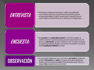 • Esta técnica es utilizada para profundizar o ampliar una problemática

ENTREVISTA      recurriendo a la memoria o a la experiencia de una persona o grupo de
                personas seleccionadas. Al realizar una entrevista es importante tener en
                cuenta el objetivo, la claridad de estas y la utilización de un lenguaje claro.




              • Una encuesta es un estudio observacional en el cual el investigador no

 ENCUESTA:
                modifica el entorno ni controla el proceso que está en observación (como sí lo
                hace en un experimento). Los datos se obtienen a partir de realizar un conjunto
                de preguntas normalizadas dirigidas a una muestra representativa o al conjunto
                total de la población estadística en estudio




              • Es una actividad realizada por un ser vivo (como un ser humano), que detecta y

OBSERVACIÓN     asimila la información de un hecho, o el registro de los datos utilizando los
                sentidos como instrumentos principales. El término también puede referirse a
                cualquier dato recogido durante esta actividad.
 
