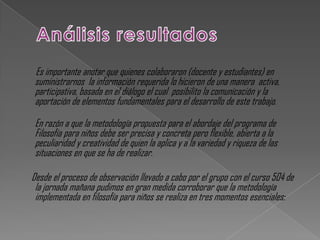 Es importante anotar que quienes colaboraron (docente y estudiantes) en
 suministrarnos la información requerida lo hicieron de una manera activa,
 participativa, basada en el diálogo el cual posibilito la comunicación y la
 aportación de elementos fundamentales para el desarrollo de este trabajo.

 En razón a que la metodología propuesta para el abordaje del programa de
 Filosofía para niños debe ser precisa y concreta pero flexible, abierta a la
 peculiaridad y creatividad de quien la aplica y a la variedad y riqueza de las
 situaciones en que se ha de realizar.

Desde el proceso de observación llevado a cabo por el grupo con el curso 504 de
 la jornada mañana pudimos en gran medida corroborar que la metodología
 implementada en filosofía para niños se realiza en tres momentos esenciales:
 