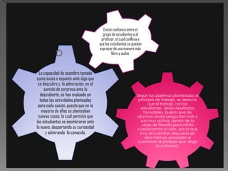 Existe confianza entre el
                                         grupo de estudiantes y el
                                        profesor, el cual conlleva a
                                       que las estudiantes se puedan
                                       expresar de una manera más
                                                libre y audaz.



  La capacidad de asombro tomada
como susto o espanto ante algo que
 se descubre y, la admiración, en el
     sentido de sorpresa ante lo
   descubierto, se han evaluado en                              Según los objetivos planteados al
  todas las actividades planteadas                               principio de trabajo, se deduce
                                                                        que el trabajo con las
 para cada sesión, puesto que en la                                estudiantes arrojo resultados
   mayoría de ellas se planteaban                                    favorables, puesto que las
 nuevas cosas, lo cual permitía que                             alumnas ahora preguntan más y
las estudiantes se asombraran ante                                 son muy activos dentro de la
                                                                    clase de filosofía para niñ@s
lo nuevo, despertando su curiosidad                             cuestionando lo visto, por lo que
      y admirando lo conocido.                                    si no encuentran respuesta en
                                                                      ellos mismos, proceden a
                                                                 cuestionar al profesor que dirige
                                                                             la actividad.
 