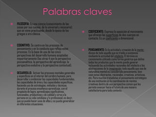    FILOSOFIA: Es una ciencia (conocimiento de las
    cosas por sus causas, de lo universal y necesario),
    que se viene practicando, desde la época de los              COEFICIENTE: Expresa la oposición al movimiento
    griegos o era clásica.                                        que ofrecen las superficies de dos cuerpos en
                                                                  contacto. Es un coeficiente a dimensional.

   COGNITIVO: Se centra en los procesos de
    pensamiento y en la conducta que refleja estos               PENSAMIENTO: Es la actividad y creación de la mente ;
    procesos. Es la base de una de las cinco                      dícese de todo aquello que es traído a existencia
    perspectivas del desarrollo humano aceptadas                  mediante la actividad del intelecto. El término es
    mayoritariamente (las otras 4 son la perspectiva              comúnmente utilizado como forma genérica que define
    psicoanalítica, la perspectiva del aprendizaje, la            todos los productos que la mente puede generar
    perspectiva evolutiva y la perspectiva contextual).           incluyendo las actividades racionales del intelecto o las
                                                                  abstracciones de la imaginación; todo aquello que sea de
   DESARROLLO: Activar los procesos mentales generales           naturaleza mental es considerado pensamiento, bien
    y específicos en el interior del cerebro humano, para         sean estos abstractos, racionales, creativos, artísticos,
    desarrollar o evidenciar las capacidades fundamentales,       etc. Para muchos tratadistas el pensamiento estratégico
    las capacidades de área y las capacidades especificas,        de una institución es la coordinación de mentes
    haciendo uso de estrategias, métodos y técnicas               creativas dentro de una perspectiva común que les
    durante el proceso enseñanza aprendizaje, con el              permite avanzar hacia el futuro de una manera
    propósito de logra, aprendizajes significativos,              satisfactoria para todo contexto.
    funcionales, productivos y de calidad y sirva a la
    persona en su vida cotidiana y/o profesional, es decir,
    que se pueda hacer usos de ellos y se pueda generalizar
    en diferentes situaciones.
 