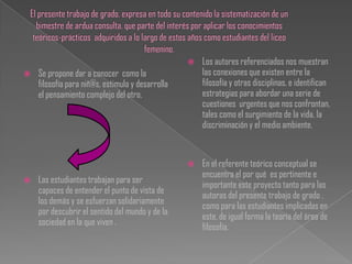    Los autores referenciados nos muestran
   Se propone dar a conocer como la                  las conexiones que existen entre la
    filosofía para niñ@s, estimula y desarrolla       filosofía y otras disciplinas, e identifican
    el pensamiento complejo del otro.                 estrategias para abordar una serie de
                                                      cuestiones urgentes que nos confrontan,
                                                      tales como el surgimiento de la vida, la
                                                      discriminación y el medio ambiente.


                                                     En el referente teórico conceptual se
                                                      encuentra el por qué es pertinente e
   Las estudiantes trabajan para ser
                                                      importante este proyecto tanto para las
    capaces de entender el punto de vista de
                                                      autoras del presente trabajo de grado ,
    los demás y se esfuerzan solidariamente
                                                      como para las estudiantes implicadas en
    por descubrir el sentido del mundo y de la
                                                      este, de igual forma la teoría del área de
    sociedad en la que viven .
                                                      filosofía.
 
