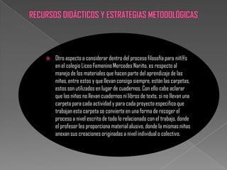    Otro aspecto a considerar dentro del proceso filosofía para niñ@s
    en el colegio Liceo Femenino Mercedes Nariño, es respecto al
    manejo de los materiales que hacen parte del aprendizaje de las
    niñas, entre estos y que llevan consigo siempre, están las carpetas,
    estos son utilizados en lugar de cuadernos. Con ello cabe aclarar
    que las niñas no llevan cuadernos ni libros de texto, si no llevan una
    carpeta para cada actividad y para cada proyecto especifico que
    trabajan esta carpeta se convierte en una forma de recoger el
    proceso a nivel escrito de todo lo relacionado con el trabajo, donde
    el profesor les proporciona material alusivo, donde la mismas niñas
    anexan sus creaciones originadas a nivel individual o colectivo.
 