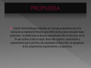    A partir de los hallazgos realizados por el grupo proponemos que en la
 institución se implemente filosofía para niñ@s desde grado preescolar hasta
grado once, en donde haya un docente especializado solo en esta área, con el
      fin que se lleve a cabo un mejor desarrollo cognitivo, comunicativo y
argumentativo que le permita a las estudiantes el desarrollo y la apropiación
               de las competencias argumentativas y propositivas.
 