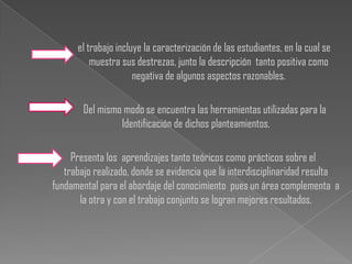 el trabajo incluye la caracterización de las estudiantes, en la cual se
          muestra sus destrezas, junto la descripción tanto positiva como
                      negativa de algunos aspectos razonables.

        Del mismo modo se encuentra las herramientas utilizadas para la
                 Identificación de dichos planteamientos.

     Presenta los aprendizajes tanto teóricos como prácticos sobre el
   trabajo realizado, donde se evidencia que la interdisciplinaridad resulta
fundamental para el abordaje del conocimiento pues un área complementa a
       la otra y con el trabajo conjunto se logran mejores resultados.
 