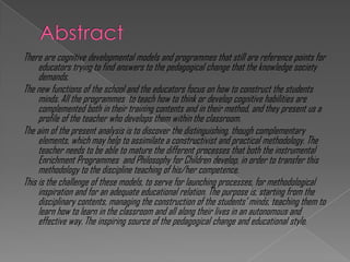 There are cognitive developmental models and programmes that still are reference points for
     educators trying to find answers to the pedagogical change that the knowledge society
     demands.
The new functions of the school and the educators focus on how to construct the students
     minds. All the programmes to teach how to think or develop cognitive habilities are
     complemented both in their training contents and in their method, and they present us a
     profile of the teacher who develops them within the classroom.
The aim of the present analysis is to discover the distinguishing, though complementary
     elements, which may help to assimilate a constructivist and practical methodology. The
     teacher needs to be able to mature the different processes that both the instrumental
     Enrichment Programmes and Philosophy for Children develop, in order to transfer this
     methodology to the discipline teaching of his/her competence.
This is the challenge of these models, to serve for launching processes, for methodological
     inspiration and for an adequate educational relation. The purpose is, starting from the
     disciplinary contents, managing the construction of the students‟ minds, teaching them to
     learn how to learn in the classroom and all along their lives in an autonomous and
     effective way. The inspiring source of the pedagogical change and educational style.
 
