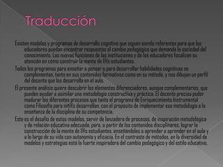 Existen modelos y programas de desarrollo cognitivo que siguen siendo referentes para que los
     educadores puedan encontrar respuestas al cambio pedagógico que demanda la sociedad del
     conocimiento. Las nuevas funciones de las instituciones y de los educadores focalizan su
     atención en cómo construir la mente de l@s estudiantes.
Todos los programas para enseñar a pensar o para desarrollar habilidades cognitivas se
     complementan, tanto en sus contenidos formativos como en su método, y nos dibujan un perfil
     del docente que los desarrolla en el aula.
El presente análisis quiere descubrir los elementos diferenciadores, aunque complementarios, que
     pueden ayudar a asimilar una metodología constructiva y práctica. El docente precisa poder
     madurar los diferentes procesos que tanto el programa de Enriquecimiento Instrumental
     como Filosofía para niñ@s desarrollan, con el propósito de implementar esa metodología a la
     enseñanza de la disciplina de su competencia.
Este es el desafío de estos modelos, servir de lanzadera de procesos, de inspiración metodológica
     y de relación educativa adecuada, para, a partir de los contenidos disciplinares, lograr la
     construcción de la mente de l@s estudiantes, enseñándoles a aprender a aprender en el aula y
     a lo largo de su vida con autonomía y eficacia. En el contraste de métodos, en la diversidad de
     modelos y estrategias está la fuerte inspiradora del cambio pedagógico y del estilo educativo.
 