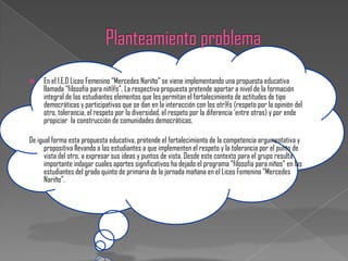     En el I.E.D Liceo Femenino “Mercedes Nariño” se viene implementando una propuesta educativa
     llamada “filosofía para niñ@s”. La respectiva propuesta pretende aportar a nivel de la formación
     integral de las estudiantes elementos que les permitan el fortalecimiento de actitudes de tipo
     democráticas y participativas que se dan en la interacción con los otr@s (respeto por la opinión del
     otro, tolerancia, el respeto por la diversidad, el respeto por la diferencia „entre otras) y por ende
     propiciar la construcción de comunidades democráticas.

De igual forma esta propuesta educativa, pretende el fortalecimiento de la competencia argumentativa y
      propositiva llevando a las estudiantes a que implementen el respeto y la tolerancia por el punto de
      vista del otro, a expresar sus ideas y puntos de vista. Desde este contexto para el grupo resulta
      importante indagar cuales aportes significativos ha dejado el programa “filosofía para niños” en las
      estudiantes del grado quinto de primaria de la jornada mañana en el Liceo Femenino “Mercedes
      Nariño”.
 