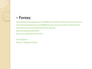    Fontes:
http://phyloepisteme.blogspot.com.br/2008/03/o-nascimento-da-filosofia-do-mito-razo.html
http://dalmoviana.blogspot.com.br/2008/06/do-mito-razo-o-nascimento-da-filosofia.html
http://www.euniverso.com.br/simbolo/mitoerazao.htm
http://pt.wikipedia.org/wiki/Mito
http://www.significados.com.br/mito/


Portal Salgueiro
Mestres - Teologia & Debates
 