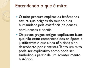 Entendendo o que é mito:

 O mito procura explicar os fenômenos
  naturais, as origens do mundo e da
  humanidade pela existência de deuses,
  semi-deuses e heróis.
 Os povos gregos antigos explicavam fatos
  que não eram compreendidos na época e
  justificavam o que ainda não tinha sido
  descoberto por cientistas. Tanto um mito
  pode ser explicativo como pode ser
  simbólico a partir de um acontecimento
  histórico.
 