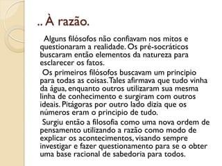 .. À razão.
  Alguns filósofos não confiavam nos mitos e
questionaram a realidade. Os pré-socráticos
buscaram então elementos da natureza para
esclarecer os fatos.
 Os primeiros filósofos buscavam um principio
para todas as coisas. Tales afirmava que tudo vinha
da água, enquanto outros utilizaram sua mesma
linha de conhecimento e surgiram com outros
ideais. Pitágoras por outro lado dizia que os
números eram o principio de tudo.
 Surgiu então a filosofia como uma nova ordem de
pensamento utilizando a razão como modo de
explicar os acontecimentos, visando sempre
investigar e fazer questionamento para se o obter
uma base racional de sabedoria para todos.
 