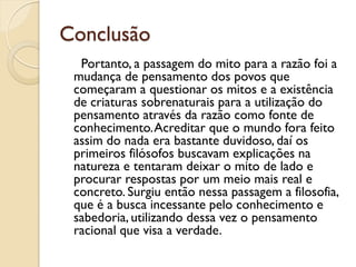 Conclusão
  Portanto, a passagem do mito para a razão foi a
 mudança de pensamento dos povos que
 começaram a questionar os mitos e a existência
 de criaturas sobrenaturais para a utilização do
 pensamento através da razão como fonte de
 conhecimento. Acreditar que o mundo fora feito
 assim do nada era bastante duvidoso, daí os
 primeiros filósofos buscavam explicações na
 natureza e tentaram deixar o mito de lado e
 procurar respostas por um meio mais real e
 concreto. Surgiu então nessa passagem a filosofia,
 que é a busca incessante pelo conhecimento e
 sabedoria, utilizando dessa vez o pensamento
 racional que visa a verdade.
 
