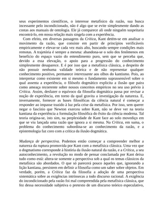 seus	 experimentos	 científicos,	 o	 interesse	 metafísico	 da	 razão,	 sua	 busca
incessante	pelo	incondicionado,	não	é	algo	que	se	evite	simplesmente	dando	as
costas	aos	manuais	de	ontologia.	Ele	já	comparece	ali	onde	ninguém	suspeitaria
encontrá-lo,	em	nossa	relação	mais	singela	com	a	experiência.
Com	efeito,	em	diversas	passagens	da	Crítica,	Kant	detém-se	em	analisar	o
movimento	 da	 razão,	 que	 consiste	 em	 partir	 de	 princípios	 verificáveis
empiricamente	e	elevar-se	cada	vez	mais	alto,	buscando	sempre	condições	mais
remotas.	A	trajetória	é	sempre	a	mesma:	abandona-se	o	solo	dos	fenômenos	em
benefício	 do	 espaço	 vazio	 do	 entendimento	 puro,	 sem	 que	 se	 perceba	 que,
devido	 a	 essa	 elevação,	 o	 apoio	 para	 a	 progressão	 do	 conhecimento
simplesmente	desaparece.	E	é	por	isso	que	a	metafísica	clássica,	a	despeito	de
não	 possuir	 nenhuma	 validade	 teórica	 e	 de	 não	 representar	 qualquer
conhecimento	positivo,	permanece	interessante	aos	olhos	do	kantismo.	Pois,	ao
interpretar	 como	 existente	 em	 si	 mesmo	 o	 fundamento	 suprassensível	 sobre	 o
qual	 assenta	 a	 experiência,	 o	 filósofo	 dogmático	 explicita	 a	 ilusão	 que	 paira
como	ameaça	recorrente	sobre	nossos	conceitos	empíricos	no	seu	uso	prévio	à
Crítica.	Assim,	desfazer	o	equívoco	da	filosofia	dogmática	passa	por	revisar	a
noção	de	experiência,	em	torno	da	qual	gravita	a	investigação	da	natureza.	E,
inversamente,	 fornecer	 as	 bases	 filosóficas	 da	 ciência	 natural	 é	 começar	 a
responder	ao	impasse	trazido	à	luz	pela	crise	da	metafísica.	Por	isso,	sem	querer
negar	 o	 fascínio	 que	 Newton	 exerceu	 sobre	 Kant,	 não	 se	 deve	 ver	 na	 teoria
kantiana	da	experiência	a	formulação	filosófica	do	êxito	da	ciência	moderna.	Tal
teoria	origina-se,	isto	sim,	na	perplexidade	de	Kant	face	ao	solo	movediço	em
que	se	viu	lançada	uma	razão	que	ignora	a	si	mesma.	Na	Crítica,	em	suma,	o
problema	 do	 conhecimento	 subordina-se	 ao	 conhecimento	 da	 razão,	 e	 a
epistemologia	faz	coro	com	a	crítica	da	ilusão	dogmática.
Mudança	 de	 perspectiva.	 Podemos	 então	 começar	 a	 compreender	 melhor	 a
natureza	da	ruptura	promovida	por	Kant	com	a	metafísica	clássica.	Uma	vez	que
o	dogmatismo	corresponde	à	história	da	ilusão	natural	da	razão,	e	a	Crítica,	a	seu
autoconhecimento,	a	revolução	no	modo	de	pensar	conclamada	por	Kant	deixa
tudo	como	está:	altera-se	somente	a	perspectiva	sob	a	qual	os	temas	clássicos	da
metafísica	 são	 abordados.	 O	 que	 só	 parecerá	 pouco	 àqueles	 que,	 ignorando	 a
lição	kantiana,	persistem	em	definir	a	filosofia	como	um	saber	sobre	objetos.	Em
verdade,	 porém,	 a	 Crítica	 faz	 da	 filosofia	 a	 adoção	 de	 uma	 perspectiva
sistemática	sobre	as	exigências	intrínsecas	a	todo	discurso	racional.	A	exigência
do	incondicionado	pela	razão	foi	mal	compreendida	pela	metafísica	clássica,	que
fez	dessa	necessidade	subjetiva	o	pretexto	de	um	discurso	teórico	especulativo,
 