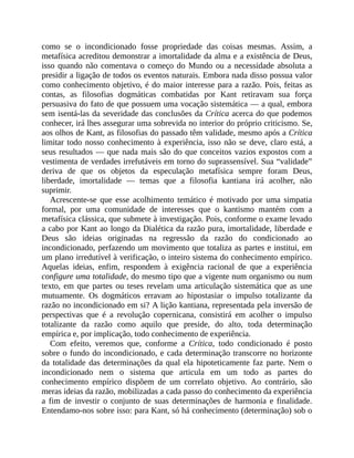 como	 se	 o	 incondicionado	 fosse	 propriedade	 das	 coisas	 mesmas.	 Assim,	 a
metafísica	acreditou	demonstrar	a	imortalidade	da	alma	e	a	existência	de	Deus,
isso	quando	não	comentava	o	começo	do	Mundo	ou	a	necessidade	absoluta	a
presidir	a	ligação	de	todos	os	eventos	naturais.	Embora	nada	disso	possua	valor
como	conhecimento	objetivo,	é	do	maior	interesse	para	a	razão.	Pois,	feitas	as
contas,	 as	 filosofias	 dogmáticas	 combatidas	 por	 Kant	 retiravam	 sua	 força
persuasiva	do	fato	de	que	possuem	uma	vocação	sistemática	—	a	qual,	embora
sem	isentá-las	da	severidade	das	conclusões	da	Crítica	acerca	do	que	podemos
conhecer,	irá	lhes	assegurar	uma	sobrevida	no	interior	do	próprio	criticismo.	Se,
aos	olhos	de	Kant,	as	filosofias	do	passado	têm	validade,	mesmo	após	a	Crítica
limitar	todo	nosso	conhecimento	à	experiência,	isso	não	se	deve,	claro	está,	a
seus	resultados	—	que	nada	mais	são	do	que	conceitos	vazios	expostos	com	a
vestimenta	de	verdades	irrefutáveis	em	torno	do	suprassensível.	Sua	“validade”
deriva	 de	 que	 os	 objetos	 da	 especulação	 metafísica	 sempre	 foram	 Deus,
liberdade,	 imortalidade	 —	 temas	 que	 a	 filosofia	 kantiana	 irá	 acolher,	 não
suprimir.
Acrescente-se	 que	 esse	 acolhimento	 temático	 é	 motivado	 por	 uma	 simpatia
formal,	 por	 uma	 comunidade	 de	 interesses	 que	 o	 kantismo	 mantém	 com	 a
metafísica	clássica,	que	submete	à	investigação.	Pois,	conforme	o	exame	levado
a	cabo	por	Kant	ao	longo	da	Dialética	da	razão	pura,	imortalidade,	liberdade	e
Deus	 são	 ideias	 originadas	 na	 regressão	 da	 razão	 do	 condicionado	 ao
incondicionado,	perfazendo	um	movimento	que	totaliza	as	partes	e	institui,	em
um	plano	irredutível	à	verificação,	o	inteiro	sistema	do	conhecimento	empírico.
Aquelas	 ideias,	 enfim,	 respondem	 à	 exigência	 racional	 de	 que	 a	 experiência
configure	uma	totalidade,	do	mesmo	tipo	que	a	vigente	num	organismo	ou	num
texto,	em	que	partes	ou	teses	revelam	uma	articulação	sistemática	que	as	une
mutuamente.	 Os	 dogmáticos	 erravam	 ao	 hipostasiar	 o	 impulso	 totalizante	 da
razão	no	incondicionado	em	si?	A	lição	kantiana,	representada	pela	inversão	de
perspectivas	 que	 é	 a	 revolução	 copernicana,	 consistirá	 em	 acolher	 o	 impulso
totalizante	 da	 razão	 como	 aquilo	 que	 preside,	 do	 alto,	 toda	 determinação
empírica	e,	por	implicação,	todo	conhecimento	de	experiência.
Com	 efeito,	 veremos	 que,	 conforme	 a	 Crítica,	 todo	 condicionado	 é	 posto
sobre	o	fundo	do	incondicionado,	e	cada	determinação	transcorre	no	horizonte
da	totalidade	das	determinações	da	qual	ela	hipoteticamente	faz	parte.	Nem	o
incondicionado	 nem	 o	 sistema	 que	 articula	 em	 um	 todo	 as	 partes	 do
conhecimento	 empírico	 dispõem	 de	 um	 correlato	 objetivo.	 Ao	 contrário,	 são
meras	ideias	da	razão,	mobilizadas	a	cada	passo	do	conhecimento	da	experiência
a	 fim	 de	 investir	 o	 conjunto	 de	 suas	 determinações	 de	 harmonia	 e	 finalidade.
Entendamo-nos	sobre	isso:	para	Kant,	só	há	conhecimento	(determinação)	sob	o
 