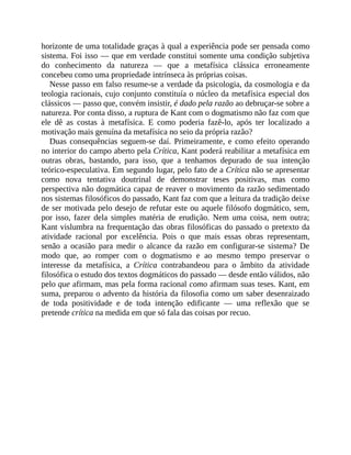 horizonte	de	uma	totalidade	graças	à	qual	a	experiência	pode	ser	pensada	como
sistema.	Foi	isso	—	que	em	verdade	constitui	somente	uma	condição	subjetiva
do	 conhecimento	 da	 natureza	 —	 que	 a	 metafísica	 clássica	 erroneamente
concebeu	como	uma	propriedade	intrínseca	às	próprias	coisas.
Nesse	passo	em	falso	resume-se	a	verdade	da	psicologia,	da	cosmologia	e	da
teologia	racionais,	cujo	conjunto	constituía	o	núcleo	da	metafísica	especial	dos
clássicos	—	passo	que,	convém	insistir,	é	dado	pela	razão	ao	debruçar-se	sobre	a
natureza.	Por	conta	disso,	a	ruptura	de	Kant	com	o	dogmatismo	não	faz	com	que
ele	 dê	 as	 costas	 à	 metafísica.	 E	 como	 poderia	 fazê-lo,	 após	 ter	 localizado	 a
motivação	mais	genuína	da	metafísica	no	seio	da	própria	razão?
Duas	consequências	seguem-se	daí.	Primeiramente,	e	como	efeito	operando
no	interior	do	campo	aberto	pela	Crítica,	Kant	poderá	reabilitar	a	metafísica	em
outras	 obras,	 bastando,	 para	 isso,	 que	 a	 tenhamos	 depurado	 de	 sua	 intenção
teórico-especulativa.	Em	segundo	lugar,	pelo	fato	de	a	Crítica	não	se	apresentar
como	 nova	 tentativa	 doutrinal	 de	 demonstrar	 teses	 positivas,	 mas	 como
perspectiva	não	dogmática	capaz	de	reaver	o	movimento	da	razão	sedimentado
nos	sistemas	filosóficos	do	passado,	Kant	faz	com	que	a	leitura	da	tradição	deixe
de	ser	motivada	pelo	desejo	de	refutar	este	ou	aquele	filósofo	dogmático,	sem,
por	 isso,	 fazer	 dela	 simples	 matéria	 de	 erudição.	 Nem	 uma	 coisa,	 nem	 outra;
Kant	vislumbra	na	frequentação	das	obras	filosóficas	do	passado	o	pretexto	da
atividade	 racional	 por	 excelência.	 Pois	 o	 que	 mais	 essas	 obras	 representam,
senão	 a	 ocasião	 para	 medir	 o	 alcance	 da	 razão	 em	 configurar-se	 sistema?	 De
modo	 que,	 ao	 romper	 com	 o	 dogmatismo	 e	 ao	 mesmo	 tempo	 preservar	 o
interesse	 da	 metafísica,	 a	 Crítica	 contrabandeou	 para	 o	 âmbito	 da	 atividade
filosófica	o	estudo	dos	textos	dogmáticos	do	passado	—	desde	então	válidos,	não
pelo	que	afirmam,	mas	pela	forma	racional	como	afirmam	suas	teses.	Kant,	em
suma,	preparou	o	advento	da	história	da	filosofia	como	um	saber	desenraizado
de	 toda	 positividade	 e	 de	 toda	 intenção	 edificante	 —	 uma	 reflexão	 que	 se
pretende	crítica	na	medida	em	que	só	fala	das	coisas	por	recuo.
 