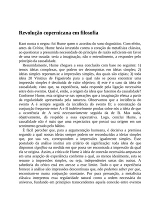 Revolução	copernicana	em	filosofia
Kant	nunca	o	negou:	foi	Hume	quem	o	acordou	do	sono	dogmático.	Com	efeito,
antes	da	Crítica,	Hume	havia	investido	contra	o	coração	da	metafísica	clássica,
ao	questionar	a	presumida	necessidade	do	princípio	de	razão	suficiente	em	favor
de	uma	tese	ousada:	seria	a	imaginação,	não	o	entendimento,	a	responder	pelo
princípio	da	causalidade.
Resumidamente,	Hume	chegava	a	essa	conclusão	com	base	no	seguinte:	1)
temos	 ideias	 complexas,	 que	 podem	 ser	 decompostas	 em	 ideias	 simples;	 2)
ideias	simples	reportam-se	a	impressões	simples,	das	quais	são	cópias;	3)	toda
ideia	 20	 Vinicius	 de	 Figueiredo	 para	 a	 qual	 não	 se	 possa	 encontrar	 uma
impressão	simples	é	destituída	de	valor	objetivo;	4)	este	é	o	caso	da	ideia	de
causalidade,	 visto	 que,	 na	 experiência,	 nada	 responde	 pela	 ligação	 necessária
entre	dois	eventos.	Qual	é,	então,	a	origem	da	ideia	que	fazemos	da	causalidade?
Conforme	Hume,	esta	origina-se	nas	operações	que	a	imaginação	efetua	a	partir
da	 regularidade	 apresentada	 pela	 natureza.	 Observamos	 que	 a	 incidência	 do
evento	 A	 é	 sempre	 seguida	 da	 incidência	 do	 evento	 B;	 a	 constatação	 da
conjunção	frequente	entre	A	e	B	indelevelmente	produz	sobre	nós	a	ideia	de	que
a	 ocorrência	 de	 A	 será	 necessariamente	 seguida	 da	 de	 B.	 Mas	 nada,
objetivamente,	 dá	 respaldo	 a	 essa	 expectativa.	 Logo,	 conclui	 Hume,	 a
causalidade	 não	 é	 mais	 que	 uma	 expectativa	 que	 possui	 sua	 origem	 em	 um
sentimento	gerado	pelo	hábito.
É	 fácil	 perceber	 que,	 para	 a	 argumentação	 humeana,	 é	 decisiva	 a	 premissa
segundo	a	qual	nossas	ideias	sempre	podem	ser	reconduzidas	a	ideias	simples
que,	 por	 sua	 vez,	 correspondem	 a	 impressões	 igualmente	 simples.	 Esse
postulado	 da	 análise	 institui	 um	 critério	 de	 significação:	 toda	 ideia	 de	 que
dispomos	significa	na	medida	em	que	possa	ser	encontrada	a	impressão	da	qual
ela	se	origina.	Assim,	a	crítica	de	Hume	à	ideia	de	conexão	necessária	ampara-se
em	uma	acepção	de	experiência	conforme	a	qual,	ao	menos	idealmente,	esta	se
resume	 a	 impressões	 simples,	 ou	 seja,	 independentes	 umas	 das	 outras.	 A
sabedoria	 do	 cético	 está	 em	 ater-se	 a	 esse	 limite.	 Tudo	 o	 que	 a	 experiência
fornece	à	análise	são	impressões	descontínuas	que,	não	podemos	saber	por	que,
encontram-se	 numa	 conjunção	 constante.	 Por	 pura	 presunção,	 a	 metafísica
clássica	 interpretou	 essa	 regularidade	 natural	 como	 a	 ordem	 necessária	 do
universo,	fundando	em	princípios	transcendentes	aquela	conexão	entre	eventos
 