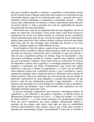pela	qual	só	podem	responder	o	costume	e	a	experiência.	Contrariando	a	noção
até	ali	corrente	de	que	a	ligação	causal	entre	dois	eventos	era	a	expressão	de	uma
necessidade	objetiva	capaz	de	ser	conhecida	pela	razão	—	pretexto	sob	o	qual	a
metafísica	clássica	subordinava	a	experiência	à	cosmologia	racional	—,	Hume
associa	todo	conhecimento	da	natureza	à	ciência	experimental	promovida	pelo
raciocínio	indutivo.	Ir	além	e	pretender	dar	razão	da	regularidade	da	natureza
não	passaria	de	devaneio	especulativo.
Advertíamos	que	o	fato	de	ter	despertado	Kant	do	sono	dogmático	não	fez	de
Hume	seu	antecessor.	Na	verdade,	o	único	ponto	sobre	o	qual	Kant	encontra-se
inteiramente	 de	 acordo	 com	 Hume	 consiste	 na	 convicção	 de	 que	 a	 metafísica
clássica	pretendia	muito	mais	do	que	o	exame	da	origem	de	nosso	conhecimento
admite	como	sendo	lícito.	Mas,	embora	combata	o	mesmo	adversário	que	Hume,
Kant	 lança	 mão	 de	 uma	 estratégia	 cujos	 resultados	 são	 diversos	 e,	 em	 certa
medida,	contrários	àqueles	do	célebre	filósofo	escocês.
Essa	divergência	é	fácil	de	explicar	a	partir	do	que	vínhamos	dizendo:	em	sua
investida	contra	a	metafísica	clássica,	Kant	permanece	sendo	um	racionalista.	É
em	nome	da	razão	que	o	tribunal	da	crítica	é	instituído.	E,	para	esse	tribunal,	a
ideia	 de	 que	 a	 experiência	 perfaça	 um	 sistema,	 longe	 de	 corresponder	 a	 uma
expectativa	 psicológica	 oriunda	 do	 costume,	 exprime	 uma	 exigência	 racional
que,	por	isso	mesmo,	é	legítima.	Assim,	Kant	recusa-se	a	subscrever	22	Vinicius
de	Figueiredo	a	ruptura	entre	experiência	e	cosmologia	preparada	pela	tradição
empirista	 e	 consumada	 por	 Hume.	 Evidentemente,	 essa	 recusa	 não	 poderá
significar	a	volta	pura	e	simples	ao	dogmatismo,	e	a	Crítica	terá	de	redefinir,
numa	polêmica	frontal	com	a	metafísica	clássica,	o	que	é	experiência	e	qual	a
natureza	da	totalidade	sobre	o	fundo	da	qual	ela	se	determina	como	conjunto	de
objetos	possíveis.	Mas	essa	redefinição,	por	mais	severa	que	seja	em	relação	às
pretensões	 especulativas	 da	 razão	 dogmática,	 é	 pautada	 pela	 premissa	 de	 que
pensar	 é	 mais	 do	 que	 simplesmente	 perceber	 e	 ligar	 percepções	 —	 de	 que,
portanto,	toda	percepção	só	se	torna	inteligível	na	medida	em	que	se	subordina	a
regras	 prévias	 que	 projetam	 o	 que	 é	 determinado	 como	 experiência	 em	 uma
totalidade	sistemática	posta	pela	razão.
É	sob	essa	orientação	“copernicana”	que	transcorre	a	abordagem	kantiana	da
experiência,	 e,	 por	 referência	 a	 ela,	 pode-se	 vislumbrar,	 na	 divisão	 interna	 na
Doutrina	dos	Elementos	exposta	na	Crítica	—	a	“lógica	da	verdade”	e	a	“crítica
da	 ilusão	 dialética”	 —,	 as	 duas	 etapas	 principais	 da	 epistemologia	 kantiana.
Visto	 não	 haver	 experiência	 sem	 razão,	 qualquer	 determinação	 objetiva	 é
marcada,	 em	 sua	 origem,	 pelo	 modo	 como	 algo	 nos	 afeta	 na	 sensibilidade
(Estética	 transcendental)	 e	 pela	 maneira	 como	 o	 que	 é	 dado	 pelos	 sentidos	 é
pensado	pelo	entendimento	(Lógica	transcendental).	É	disso	que	se	incumbe	a
 