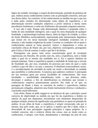 lógica	da	verdade:	investigar	a	origem	da	determinação,	partindo	da	premissa	de
que,	embora	nosso	conhecimento	comece	com	as	percepções	sensíveis,	nem	por
isso	deriva	delas.	Ao	contrário,	só	há	conhecimento	na	medida	em	que	o	que	nos
é	 dado	 pelos	 sentidos	 for	 determinado	 como	 objeto	 de	 experiência,	 e	 tal
determinação	 envolve	 condições	 subjetivas	 a	 priori	 relativas	 à	 forma	 como
percebemos	fenômenos	e	como	tais	fenômenos	são	pensados	enquanto	natureza.
E	 isso	 não	 é	 tudo.	 Porque	 toda	 determinação	 objetiva	 é	 projetada	 sobre	 o
fundo	de	uma	totalidade	inteligível,	sem	a	qual	ela	seria	despojada	de	qualquer
finalidade,	a	epistemologia	kantiana	abarca,	além	da	lógica	da	verdade,	a	crítica
da	ilusão	(Dialética	transcendental),	representada	pela	interpretação	dogmática
que	 insiste	 em	 ver	 nesse	 horizonte	 inteligível	 realidades	 existentes	 em	 si
mesmas,	e	não	simples	exigências	da	razão.	Levantar	as	condições	sob	as	quais	o
conhecimento	 natural	 se	 torna	 possível,	 criticar	 o	 dogmatismo	 e	 evitar	 as
conclusões	céticas	de	Hume	são,	por	isso,	objetivos	convergentes,	perseguidos
pela	Crítica	a	fim	de	restituir	à	razão	o	que	lhe	é	de	direito.
Prossigamos	 um	 pouco	 mais	 nessa	 caracterização	 geral	 da	 revolução
copernicana	em	filosofia.	De	acordo	com	ela,	nem	a	experiência,	nem	o	fundo
sobre	 o	 qual	 ela	 se	 institui	 são	 realidades	 em	 si.	 Eis	 o	 aspecto	 idealista	 da
posição	kantiana.	Tanto	a	experiência	quanto	a	totalidade	de	fundo	que	a	investe
de	 finalidade	 são,	 por	 isso,	 resultados	 do	 processo	 por	 meio	 do	 qual	 a	 razão
conhece	o	que	ela	não	é,	ou	seja:	a	natureza.	O	idealismo	transcendental,	assim,
é	o	reconhecimento	da	atividade	da	razão	em	reunir	a	diversidade	na	unidade
que	possibilita	o	conhecimento.	A	natureza	que	podemos	conhecer	é	antecipada
em	 sua	 estrutura	 geral	 por	 nossas	 faculdades	 de	 conhecimento.	 São	 essas
faculdades	 —	 sensibilidade,	 entendimento,	 razão	 —	 que	 devemos,	 então,
decompor	 e	 analisar,	 a	 fim	 de	 identificarmos	 os	 elementos	 que	 tornam	 o
conhecimento	 empírico	 primeiramente	 possível.	 Por	 onde	 se	 vê	 que,	 na
passagem	 de	 Hume	 a	 Kant,	 os	 conceitos	 de	 análise	 e	 experiência,	 embora
permaneçam	coligados,	adquirem	uma	feição	inteiramente	diversa	e	conduzem	a
conclusões	muito	diferentes.
Com	efeito,	Hume	só	pôde	engajar-se	na	denúncia	de	que	o	princípio	causal
careceria	 de	 objetividade	 na	 medida	 em	 que	 fez	 da	 experiência	 o	 âmbito	 no
interior	 do	 qual	 nos	 deparamos	 inicialmente	 com	 elementos	 desprovidos	 de
qualquer	relação,	átomos	da	significação	cuja	pertinência	se	apoia	no	primado	da
análise.	 Já	 aos	 olhos	 de	 Kant,	 a	 experiência	 é	sempre	estruturada,	 não	 por	 si
mesma,	 mas	 pela	 razão,	 que,	 ao	 se	 aplicar	 à	 matéria	 que	 lhe	 é	 dada,	 reúne	 a
diversidade	 de	 suas	 percepções	 segundo	 princípios	 e	 regras	 próprios.	 Se	 a
verdade	 concerne,	 não	 à	 essência	 última	 das	 coisas,	 mas	 ao	 modo	 como	 as
conhecemos,	 é	 porque,	 com	 Kant,	 abandonamos	 a	 ontologia	 em	 prol	 de	 uma
 