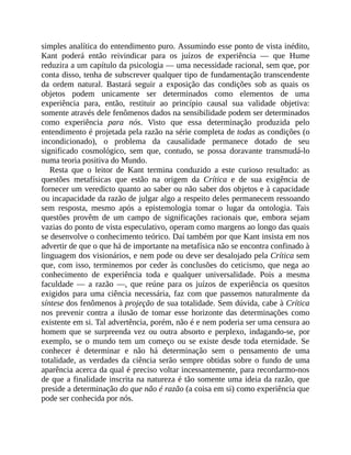 simples	analítica	do	entendimento	puro.	Assumindo	esse	ponto	de	vista	inédito,
Kant	 poderá	 então	 reivindicar	 para	 os	 juízos	 de	 experiência	 —	 que	 Hume
reduzira	a	um	capítulo	da	psicologia	—	uma	necessidade	racional,	sem	que,	por
conta	disso,	tenha	de	subscrever	qualquer	tipo	de	fundamentação	transcendente
da	 ordem	 natural.	 Bastará	 seguir	 a	 exposição	 das	 condições	 sob	 as	 quais	 os
objetos	 podem	 unicamente	 ser	 determinados	 como	 elementos	 de	 uma
experiência	 para,	 então,	 restituir	 ao	 princípio	 causal	 sua	 validade	 objetiva:
somente	através	dele	fenômenos	dados	na	sensibilidade	podem	ser	determinados
como	 experiência	 para	 nós.	 Visto	 que	 essa	 determinação	 produzida	 pelo
entendimento	é	projetada	pela	razão	na	série	completa	de	todas	as	condições	(o
incondicionado),	 o	 problema	 da	 causalidade	 permanece	 dotado	 de	 seu
significado	 cosmológico,	 sem	 que,	 contudo,	 se	 possa	 doravante	 transmudá-lo
numa	teoria	positiva	do	Mundo.
Resta	 que	 o	 leitor	 de	 Kant	 termina	 conduzido	 a	 este	 curioso	 resultado:	 as
questões	 metafísicas	 que	 estão	 na	 origem	 da	 Crítica	 e	 de	 sua	 exigência	 de
fornecer	um	veredicto	quanto	ao	saber	ou	não	saber	dos	objetos	e	à	capacidade
ou	incapacidade	da	razão	de	julgar	algo	a	respeito	deles	permanecem	ressoando
sem	 resposta,	 mesmo	 após	 a	 epistemologia	 tomar	 o	 lugar	 da	 ontologia.	 Tais
questões	 provêm	 de	 um	 campo	 de	 significações	 racionais	 que,	 embora	 sejam
vazias	do	ponto	de	vista	especulativo,	operam	como	margens	ao	longo	das	quais
se	desenvolve	o	conhecimento	teórico.	Daí	também	por	que	Kant	insista	em	nos
advertir	de	que	o	que	há	de	importante	na	metafísica	não	se	encontra	confinado	à
linguagem	dos	visionários,	e	nem	pode	ou	deve	ser	desalojado	pela	Crítica	sem
que,	com	isso,	terminemos	por	ceder	às	conclusões	do	ceticismo,	que	nega	ao
conhecimento	 de	 experiência	 toda	 e	 qualquer	 universalidade.	 Pois	 a	 mesma
faculdade	 —	 a	 razão	 —,	 que	 reúne	 para	 os	 juízos	 de	 experiência	 os	 quesitos
exigidos	 para	 uma	 ciência	 necessária,	 faz	 com	 que	 passemos	 naturalmente	 da
síntese	dos	fenômenos	à	projeção	de	sua	totalidade.	Sem	dúvida,	cabe	à	Crítica
nos	 prevenir	contra	a	ilusão	de	tomar	esse	horizonte	das	determinações	como
existente	em	si.	Tal	advertência,	porém,	não	é	e	nem	poderia	ser	uma	censura	ao
homem	que	se	surpreenda	vez	ou	outra	absorto	e	perplexo,	indagando-se,	por
exemplo,	se	o	mundo	 tem	um	começo	ou	se	existe	desde	toda	eternidade.	Se
conhecer	 é	 determinar	 e	 não	 há	 determinação	 sem	 o	 pensamento	 de	 uma
totalidade,	as	verdades	da	ciência	serão	sempre	obtidas	sobre	o	fundo	de	uma
aparência	acerca	da	qual	é	preciso	voltar	incessantemente,	para	recordarmo-nos
de	que	a	finalidade	inscrita	na	natureza	é	tão	somente	uma	ideia	da	razão,	que
preside	a	determinação	do	que	não	é	razão	(a	coisa	em	si)	como	experiência	que
pode	ser	conhecida	por	nós.
 