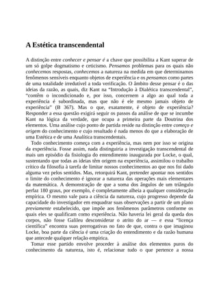 A	Estética	transcendental
A	distinção	entre	conhecer	e	pensar	é	a	chave	que	possibilita	a	Kant	superar	de
um	só	golpe	dogmatismo	e	ceticismo.	Pensamos	problemas	para	os	quais	não
conhecemos	respostas,	conhecemos	a	natureza	na	medida	em	que	determinamos
fenômenos	sensíveis	enquanto	objetos	de	experiência	e	os	pensamos	como	partes
de	uma	totalidade	irredutível	a	toda	verificação.	O	âmbito	desse	pensar	é	o	das
ideias	da	razão,	as	quais,	diz	Kant	na	“Introdução	à	Dialética	transcendental”,
“contêm	 o	 incondicionado	 e,	 por	 isso,	 concernem	 a	 algo	 ao	 qual	 toda	 a
experiência	 é	 subordinada,	 mas	 que	 não	 é	 ele	 mesmo	 jamais	 objeto	 de
experiência”	 (B	 367).	 Mas	 o	 que,	 exatamente,	 é	 objeto	 de	 experiência?
Responder	a	essa	questão	exigirá	seguir	os	passos	da	análise	de	que	se	incumbe
Kant	 na	 lógica	 da	 verdade,	 que	 ocupa	 a	 primeira	 parte	 da	 Doutrina	 dos
elementos.	Uma	análise	cujo	ponto	de	partida	reside	na	distinção	entre	começo	e
origem	do	conhecimento	e	cujo	resultado	é	nada	menos	do	que	a	elaboração	de
uma	Estética	e	de	uma	Analítica	transcendentais.
Todo	conhecimento	começa	com	a	experiência,	mas	nem	por	isso	se	origina
da	experiência.	Fosse	assim,	nada	distinguiria	a	investigação	transcendental	de
mais	um	episódio	da	fisiologia	do	entendimento	inaugurada	por	Locke,	o	qual,
sustentando	que	todas	as	ideias	têm	origem	na	experiência,	assimilou	o	trabalho
crítico	da	filosofia	à	tarefa	de	limitar	nossos	conhecimentos	ao	que	nos	foi	dado
alguma	vez	pelos	sentidos.	Mas,	retorquirá	Kant,	pretender	apontar	nos	sentidos
o	limite	do	conhecimento	é	ignorar	a	natureza	das	operações	mais	elementares
da	 matemática.	 A	 demonstração	 de	 que	 a	 soma	 dos	 ângulos	 de	 um	 triângulo
perfaz	180	graus,	por	exemplo,	é	completamente	alheia	a	qualquer	consideração
empírica.	O	mesmo	vale	para	a	ciência	da	natureza,	cujo	progresso	depende	da
capacidade	do	investigador	em	enquadrar	suas	observações	a	partir	de	um	plano
previamente	 estabelecido,	 que	 impõe	 aos	 fenômenos	 parâmetros	 conforme	 os
quais	eles	se	qualificam	como	experiência.	Não	haveria	lei	geral	da	queda	dos
corpos,	 não	 fosse	 Galileu	 desconsiderar	 o	 atrito	 do	 ar	 —	 e	 essa	 “licença
científica”	 encontra	 suas	 prerrogativas	 no	 fato	 de	 que,	 contra	 o	 que	 imaginou
Locke,	boa	parte	da	ciência	é	uma	criação	do	entendimento	e	da	razão	humana
que	antecede	qualquer	relação	empírica.
Tomar	 esse	 partido	 envolve	 proceder	 à	 análise	 dos	 elementos	 puros	 do
conhecimento	 da	 natureza,	 isto	 é,	 relacionar	 tudo	 o	 que	 pertence	 a	 nossa
 