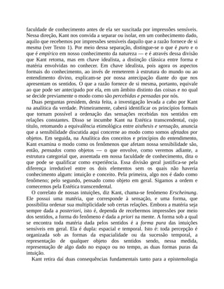 faculdade	de	conhecimento	antes	de	ela	ser	suscitada	por	impressões	sensíveis.
Nessa	direção,	Kant	nos	convida	a	separar	ou	isolar,	em	um	conhecimento	dado,
aquilo	que	recebemos	por	impressões	sensíveis	daquilo	que	a	razão	fornece	de	si
mesma	(ver	Texto	1).	Por	meio	dessa	separação,	distingue-se	o	que	é	puro	e	o
que	é	empírico	em	nosso	conhecimento	da	natureza	—	e	é	através	dessa	divisão
que	 Kant	 retoma,	 mas	 em	 chave	 idealista,	 a	 distinção	 clássica	 entre	 forma	 e
matéria	 envolvidas	 no	 conhecer.	 Em	 chave	 idealista,	 pois	 agora	 os	 aspectos
formais	do	conhecimento,	ao	invés	de	remeterem	à	estrutura	do	mundo	ou	ao
entendimento	 divino,	 explicam-se	 por	 nossa	 antecipação	 diante	 do	 que	 nos
apresentam	os	sentidos.	O	que	a	razão	fornece	de	si	mesma,	portanto,	equivale
ao	que	pode	ser	antecipado	por	ela,	em	um	âmbito	distinto	das	coisas	e	no	qual
se	decide	previamente	o	modo	como	são	percebidas	e	pensadas	por	nós.
Duas	perguntas	presidem,	desta	feita,	a	investigação	levada	a	cabo	por	Kant
na	analítica	da	verdade.	Primeiramente,	caberá	identificar	os	princípios	formais
que	 tornam	 possível	 a	 ordenação	 das	 sensações	 recebidas	 nos	 sentidos	 em
relações	 constantes.	 Disso	 se	 incumbe	 Kant	 na	 Estética	 transcendental,	 cujo
título,	retomando	a	equivalência	etimológica	entre	aisthesis	e	sensação,	anuncia
que	a	sensibilidade	discutida	aqui	concerne	ao	modo	como	somos	afetados	por
objetos.	Em	seguida,	na	Analítica	dos	conceitos	e	princípios	do	entendimento,
Kant	examina	o	modo	como	os	fenômenos	que	afetam	nossa	sensibilidade	são,
então,	 pensados	 como	 objetos	 —	 o	 que	 envolve,	 como	 veremos	 adiante,	 a
estrutura	categorial	que,	assentada	em	nossa	faculdade	de	conhecimento,	dita	o
que	 pode	 se	 qualificar	 como	 experiência.	 Essa	 divisão	 geral	 justifica-se	 pela
diferença	 irredutível	 entre	 os	 dois	 elementos	 sem	 os	 quais	 não	 haveria
conhecimento	algum:	intuição	e	conceito.	Pela	primeira,	algo	nos	é	dado	como
fenômeno;	 pelo	 segundo,	 pensado	 como	 objeto	 em	 geral.	 Sigamos	 a	 ordem	 e
comecemos	pela	Estética	transcendental.
O	correlato	de	nossas	intuições,	diz	Kant,	chama-se	fenômeno	Erscheinung.
Ele	 possui	 uma	 matéria,	 que	 corresponde	 à	 sensação,	 e	 uma	 forma,	 que
possibilita	ordenar	sua	multiplicidade	sob	certas	relações.	Embora	a	matéria	seja
sempre	dada	a	posteriori,	isto	é,	dependa	de	recebermos	impressões	por	meio
dos	sentidos,	a	forma	do	fenômeno	é	dada	a	priori	na	mente.	A	forma	sob	a	qual
se	 encontra	 toda	 matéria	 dada	 pelos	 sentidos	 é	 a	 forma	 pura	 das	 intuições
sensíveis	em	geral.	Ela	é	dupla:	espacial	e	 temporal.	Isto	 é:	toda	 percepção	é
organizada	 sob	 as	 formas	 da	 espacialidade	 ou	 da	 sucessão	 temporal,	 a
representação	 de	 qualquer	 objeto	 dos	 sentidos	 sendo,	 nessa	 medida,
representação	 de	 algo	 dado	 no	 espaço	 ou	 no	 tempo,	 as	 duas	 formas	 puras	 da
intuição.
Kant	retira	daí	duas	consequências	fundamentais	tanto	para	a	epistemologia
 